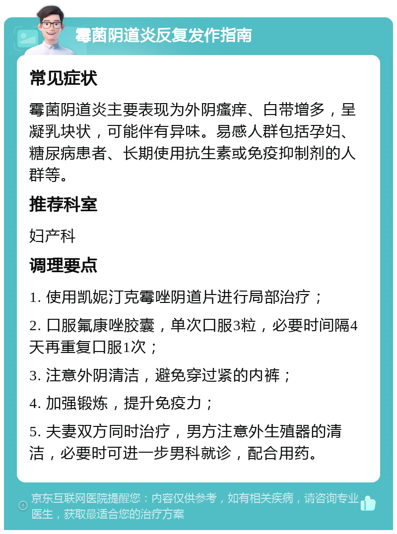 霉菌阴道炎反复发作指南 常见症状 霉菌阴道炎主要表现为外阴瘙痒、白带增多，呈凝乳块状，可能伴有异味。易感人群包括孕妇、糖尿病患者、长期使用抗生素或免疫抑制剂的人群等。 推荐科室 妇产科 调理要点 1. 使用凯妮汀克霉唑阴道片进行局部治疗； 2. 口服氟康唑胶囊，单次口服3粒，必要时间隔4天再重复口服1次； 3. 注意外阴清洁，避免穿过紧的内裤； 4. 加强锻炼，提升免疫力； 5. 夫妻双方同时治疗，男方注意外生殖器的清洁，必要时可进一步男科就诊，配合用药。