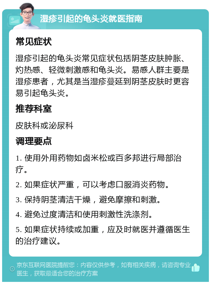 湿疹引起的龟头炎就医指南 常见症状 湿疹引起的龟头炎常见症状包括阴茎皮肤肿胀、灼热感、轻微刺激感和龟头炎。易感人群主要是湿疹患者，尤其是当湿疹蔓延到阴茎皮肤时更容易引起龟头炎。 推荐科室 皮肤科或泌尿科 调理要点 1. 使用外用药物如卤米松或百多邦进行局部治疗。 2. 如果症状严重，可以考虑口服消炎药物。 3. 保持阴茎清洁干燥，避免摩擦和刺激。 4. 避免过度清洁和使用刺激性洗涤剂。 5. 如果症状持续或加重，应及时就医并遵循医生的治疗建议。