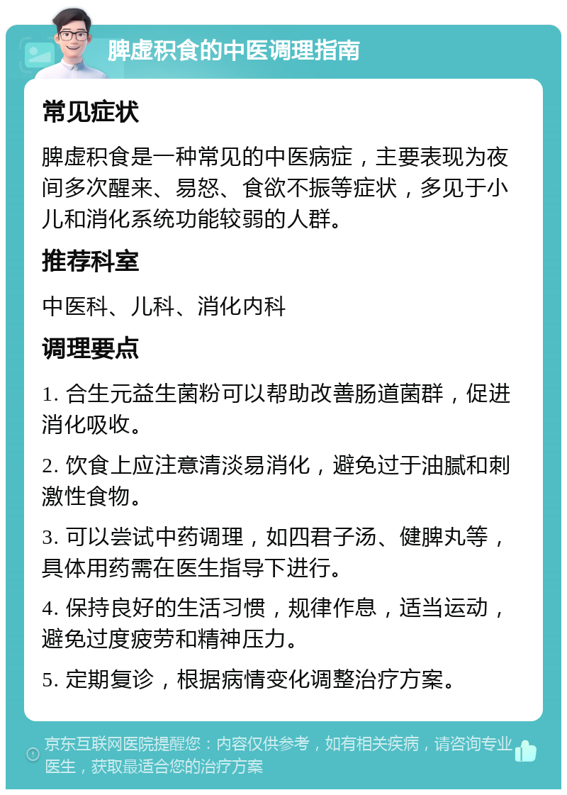 脾虚积食的中医调理指南 常见症状 脾虚积食是一种常见的中医病症，主要表现为夜间多次醒来、易怒、食欲不振等症状，多见于小儿和消化系统功能较弱的人群。 推荐科室 中医科、儿科、消化内科 调理要点 1. 合生元益生菌粉可以帮助改善肠道菌群，促进消化吸收。 2. 饮食上应注意清淡易消化，避免过于油腻和刺激性食物。 3. 可以尝试中药调理，如四君子汤、健脾丸等，具体用药需在医生指导下进行。 4. 保持良好的生活习惯，规律作息，适当运动，避免过度疲劳和精神压力。 5. 定期复诊，根据病情变化调整治疗方案。