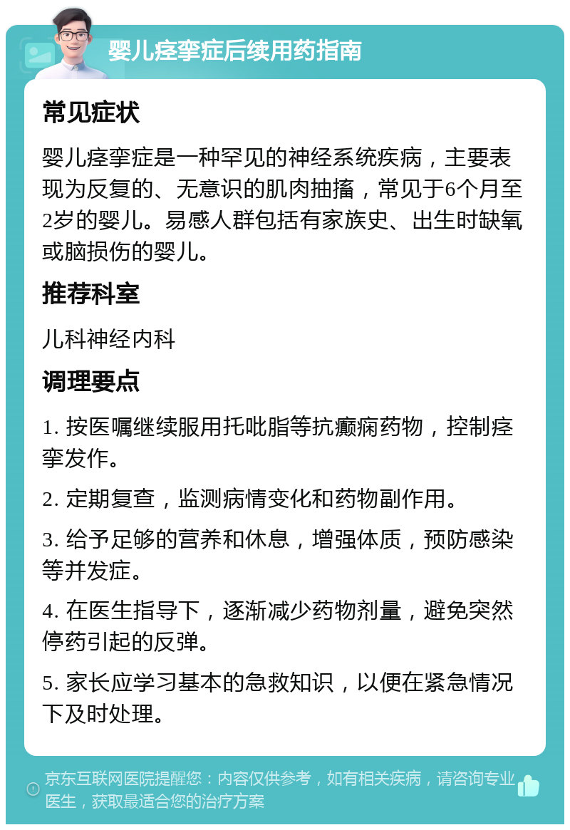 婴儿痉挛症后续用药指南 常见症状 婴儿痉挛症是一种罕见的神经系统疾病，主要表现为反复的、无意识的肌肉抽搐，常见于6个月至2岁的婴儿。易感人群包括有家族史、出生时缺氧或脑损伤的婴儿。 推荐科室 儿科神经内科 调理要点 1. 按医嘱继续服用托吡脂等抗癫痫药物，控制痉挛发作。 2. 定期复查，监测病情变化和药物副作用。 3. 给予足够的营养和休息，增强体质，预防感染等并发症。 4. 在医生指导下，逐渐减少药物剂量，避免突然停药引起的反弹。 5. 家长应学习基本的急救知识，以便在紧急情况下及时处理。