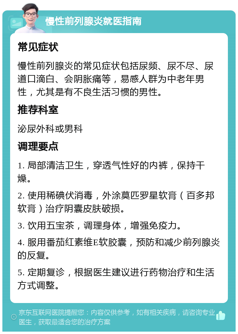 慢性前列腺炎就医指南 常见症状 慢性前列腺炎的常见症状包括尿频、尿不尽、尿道口滴白、会阴胀痛等，易感人群为中老年男性，尤其是有不良生活习惯的男性。 推荐科室 泌尿外科或男科 调理要点 1. 局部清洁卫生，穿透气性好的内裤，保持干燥。 2. 使用稀碘伏消毒，外涂莫匹罗星软膏（百多邦软膏）治疗阴囊皮肤破损。 3. 饮用五宝茶，调理身体，增强免疫力。 4. 服用番茄红素维E软胶囊，预防和减少前列腺炎的反复。 5. 定期复诊，根据医生建议进行药物治疗和生活方式调整。