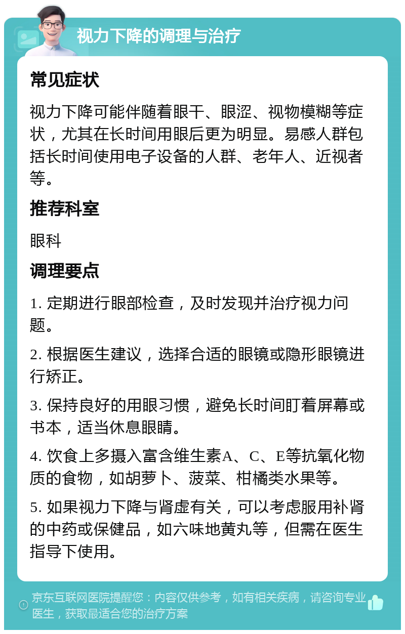 视力下降的调理与治疗 常见症状 视力下降可能伴随着眼干、眼涩、视物模糊等症状，尤其在长时间用眼后更为明显。易感人群包括长时间使用电子设备的人群、老年人、近视者等。 推荐科室 眼科 调理要点 1. 定期进行眼部检查，及时发现并治疗视力问题。 2. 根据医生建议，选择合适的眼镜或隐形眼镜进行矫正。 3. 保持良好的用眼习惯，避免长时间盯着屏幕或书本，适当休息眼睛。 4. 饮食上多摄入富含维生素A、C、E等抗氧化物质的食物，如胡萝卜、菠菜、柑橘类水果等。 5. 如果视力下降与肾虚有关，可以考虑服用补肾的中药或保健品，如六味地黄丸等，但需在医生指导下使用。