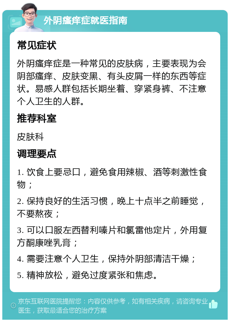 外阴瘙痒症就医指南 常见症状 外阴瘙痒症是一种常见的皮肤病，主要表现为会阴部瘙痒、皮肤变黑、有头皮屑一样的东西等症状。易感人群包括长期坐着、穿紧身裤、不注意个人卫生的人群。 推荐科室 皮肤科 调理要点 1. 饮食上要忌口，避免食用辣椒、酒等刺激性食物； 2. 保持良好的生活习惯，晚上十点半之前睡觉，不要熬夜； 3. 可以口服左西替利嗪片和氯雷他定片，外用复方酮康唑乳膏； 4. 需要注意个人卫生，保持外阴部清洁干燥； 5. 精神放松，避免过度紧张和焦虑。