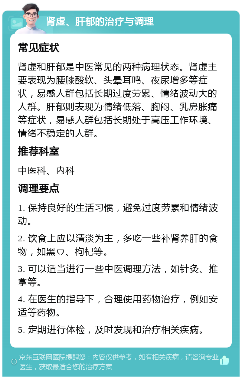 肾虚、肝郁的治疗与调理 常见症状 肾虚和肝郁是中医常见的两种病理状态。肾虚主要表现为腰膝酸软、头晕耳鸣、夜尿增多等症状，易感人群包括长期过度劳累、情绪波动大的人群。肝郁则表现为情绪低落、胸闷、乳房胀痛等症状，易感人群包括长期处于高压工作环境、情绪不稳定的人群。 推荐科室 中医科、内科 调理要点 1. 保持良好的生活习惯，避免过度劳累和情绪波动。 2. 饮食上应以清淡为主，多吃一些补肾养肝的食物，如黑豆、枸杞等。 3. 可以适当进行一些中医调理方法，如针灸、推拿等。 4. 在医生的指导下，合理使用药物治疗，例如安适等药物。 5. 定期进行体检，及时发现和治疗相关疾病。