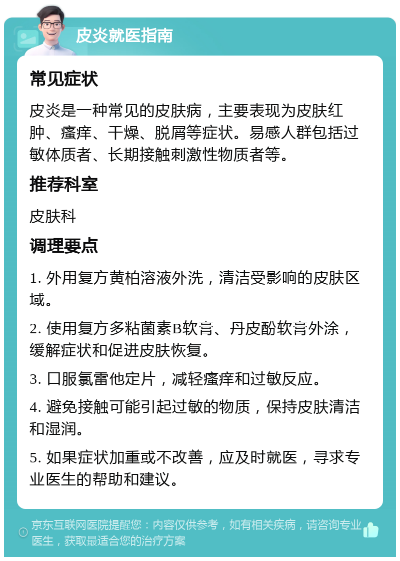 皮炎就医指南 常见症状 皮炎是一种常见的皮肤病，主要表现为皮肤红肿、瘙痒、干燥、脱屑等症状。易感人群包括过敏体质者、长期接触刺激性物质者等。 推荐科室 皮肤科 调理要点 1. 外用复方黄柏溶液外洗，清洁受影响的皮肤区域。 2. 使用复方多粘菌素B软膏、丹皮酚软膏外涂，缓解症状和促进皮肤恢复。 3. 口服氯雷他定片，减轻瘙痒和过敏反应。 4. 避免接触可能引起过敏的物质，保持皮肤清洁和湿润。 5. 如果症状加重或不改善，应及时就医，寻求专业医生的帮助和建议。