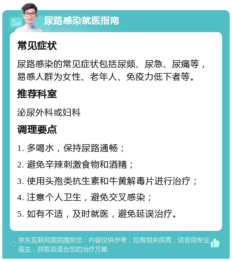 尿路感染就医指南 常见症状 尿路感染的常见症状包括尿频、尿急、尿痛等，易感人群为女性、老年人、免疫力低下者等。 推荐科室 泌尿外科或妇科 调理要点 1. 多喝水，保持尿路通畅； 2. 避免辛辣刺激食物和酒精； 3. 使用头孢类抗生素和牛黄解毒片进行治疗； 4. 注意个人卫生，避免交叉感染； 5. 如有不适，及时就医，避免延误治疗。