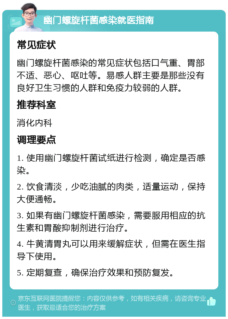 幽门螺旋杆菌感染就医指南 常见症状 幽门螺旋杆菌感染的常见症状包括口气重、胃部不适、恶心、呕吐等。易感人群主要是那些没有良好卫生习惯的人群和免疫力较弱的人群。 推荐科室 消化内科 调理要点 1. 使用幽门螺旋杆菌试纸进行检测，确定是否感染。 2. 饮食清淡，少吃油腻的肉类，适量运动，保持大便通畅。 3. 如果有幽门螺旋杆菌感染，需要服用相应的抗生素和胃酸抑制剂进行治疗。 4. 牛黄清胃丸可以用来缓解症状，但需在医生指导下使用。 5. 定期复查，确保治疗效果和预防复发。