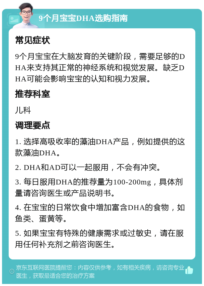 9个月宝宝DHA选购指南 常见症状 9个月宝宝在大脑发育的关键阶段，需要足够的DHA来支持其正常的神经系统和视觉发展。缺乏DHA可能会影响宝宝的认知和视力发展。 推荐科室 儿科 调理要点 1. 选择高吸收率的藻油DHA产品，例如提供的这款藻油DHA。 2. DHA和AD可以一起服用，不会有冲突。 3. 每日服用DHA的推荐量为100-200mg，具体剂量请咨询医生或产品说明书。 4. 在宝宝的日常饮食中增加富含DHA的食物，如鱼类、蛋黄等。 5. 如果宝宝有特殊的健康需求或过敏史，请在服用任何补充剂之前咨询医生。