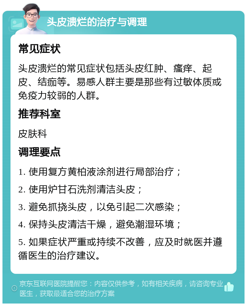 头皮溃烂的治疗与调理 常见症状 头皮溃烂的常见症状包括头皮红肿、瘙痒、起皮、结痂等。易感人群主要是那些有过敏体质或免疫力较弱的人群。 推荐科室 皮肤科 调理要点 1. 使用复方黄柏液涂剂进行局部治疗； 2. 使用炉甘石洗剂清洁头皮； 3. 避免抓挠头皮，以免引起二次感染； 4. 保持头皮清洁干燥，避免潮湿环境； 5. 如果症状严重或持续不改善，应及时就医并遵循医生的治疗建议。