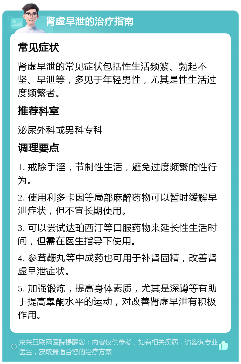 肾虚早泄的治疗指南 常见症状 肾虚早泄的常见症状包括性生活频繁、勃起不坚、早泄等，多见于年轻男性，尤其是性生活过度频繁者。 推荐科室 泌尿外科或男科专科 调理要点 1. 戒除手淫，节制性生活，避免过度频繁的性行为。 2. 使用利多卡因等局部麻醉药物可以暂时缓解早泄症状，但不宜长期使用。 3. 可以尝试达珀西汀等口服药物来延长性生活时间，但需在医生指导下使用。 4. 参茸鞭丸等中成药也可用于补肾固精，改善肾虚早泄症状。 5. 加强锻炼，提高身体素质，尤其是深蹲等有助于提高睾酮水平的运动，对改善肾虚早泄有积极作用。