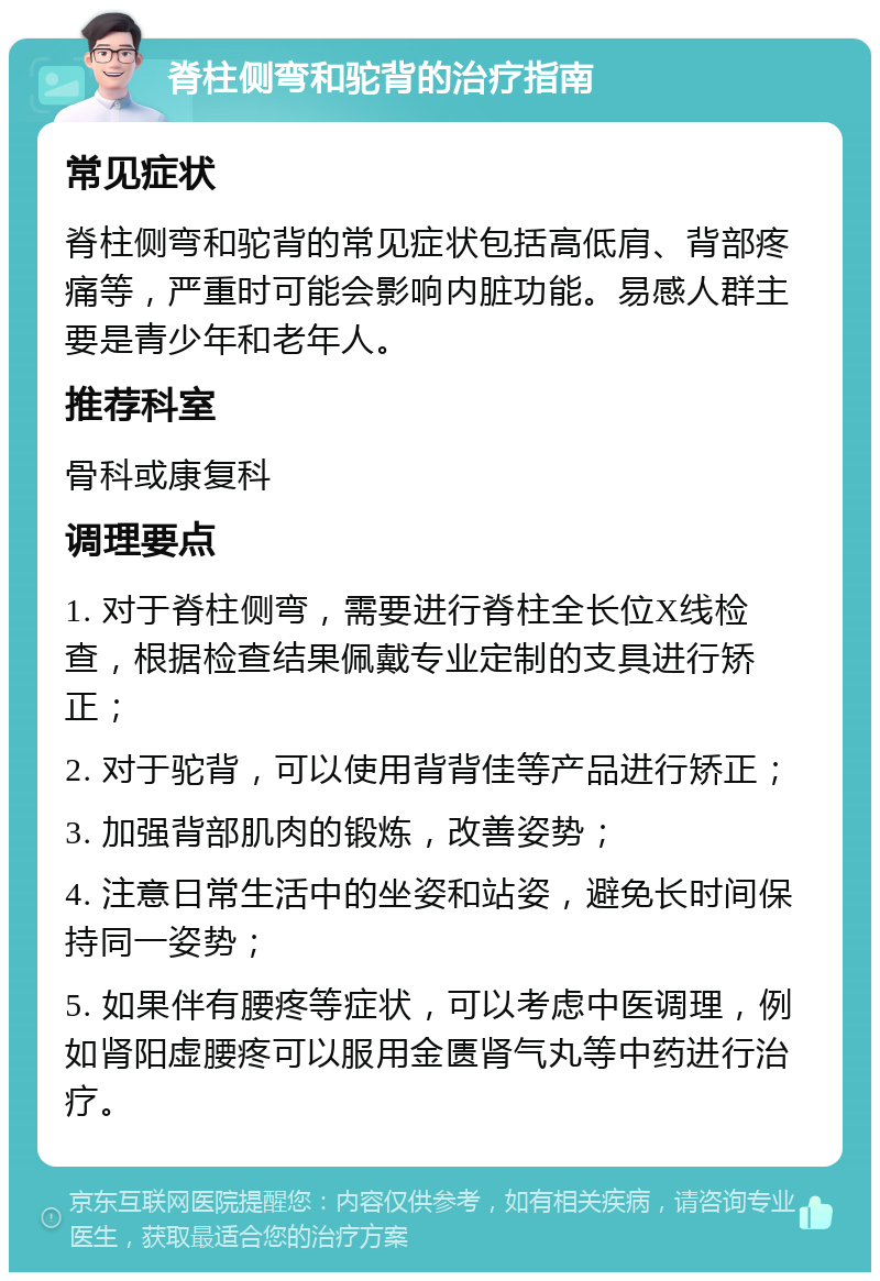 脊柱侧弯和驼背的治疗指南 常见症状 脊柱侧弯和驼背的常见症状包括高低肩、背部疼痛等，严重时可能会影响内脏功能。易感人群主要是青少年和老年人。 推荐科室 骨科或康复科 调理要点 1. 对于脊柱侧弯，需要进行脊柱全长位X线检查，根据检查结果佩戴专业定制的支具进行矫正； 2. 对于驼背，可以使用背背佳等产品进行矫正； 3. 加强背部肌肉的锻炼，改善姿势； 4. 注意日常生活中的坐姿和站姿，避免长时间保持同一姿势； 5. 如果伴有腰疼等症状，可以考虑中医调理，例如肾阳虚腰疼可以服用金匮肾气丸等中药进行治疗。