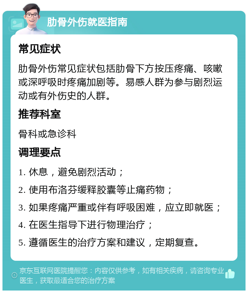 肋骨外伤就医指南 常见症状 肋骨外伤常见症状包括肋骨下方按压疼痛、咳嗽或深呼吸时疼痛加剧等。易感人群为参与剧烈运动或有外伤史的人群。 推荐科室 骨科或急诊科 调理要点 1. 休息，避免剧烈活动； 2. 使用布洛芬缓释胶囊等止痛药物； 3. 如果疼痛严重或伴有呼吸困难，应立即就医； 4. 在医生指导下进行物理治疗； 5. 遵循医生的治疗方案和建议，定期复查。