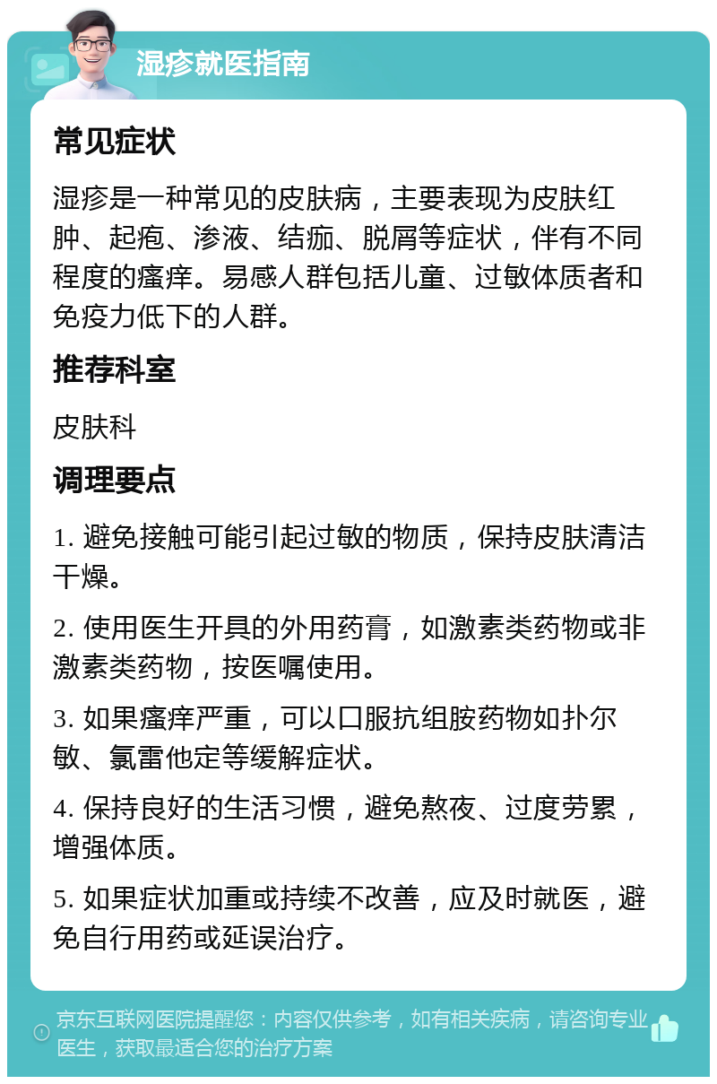 湿疹就医指南 常见症状 湿疹是一种常见的皮肤病，主要表现为皮肤红肿、起疱、渗液、结痂、脱屑等症状，伴有不同程度的瘙痒。易感人群包括儿童、过敏体质者和免疫力低下的人群。 推荐科室 皮肤科 调理要点 1. 避免接触可能引起过敏的物质，保持皮肤清洁干燥。 2. 使用医生开具的外用药膏，如激素类药物或非激素类药物，按医嘱使用。 3. 如果瘙痒严重，可以口服抗组胺药物如扑尔敏、氯雷他定等缓解症状。 4. 保持良好的生活习惯，避免熬夜、过度劳累，增强体质。 5. 如果症状加重或持续不改善，应及时就医，避免自行用药或延误治疗。