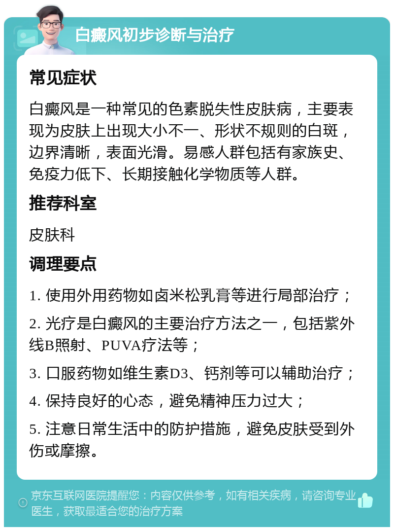 白癜风初步诊断与治疗 常见症状 白癜风是一种常见的色素脱失性皮肤病，主要表现为皮肤上出现大小不一、形状不规则的白斑，边界清晰，表面光滑。易感人群包括有家族史、免疫力低下、长期接触化学物质等人群。 推荐科室 皮肤科 调理要点 1. 使用外用药物如卤米松乳膏等进行局部治疗； 2. 光疗是白癜风的主要治疗方法之一，包括紫外线B照射、PUVA疗法等； 3. 口服药物如维生素D3、钙剂等可以辅助治疗； 4. 保持良好的心态，避免精神压力过大； 5. 注意日常生活中的防护措施，避免皮肤受到外伤或摩擦。