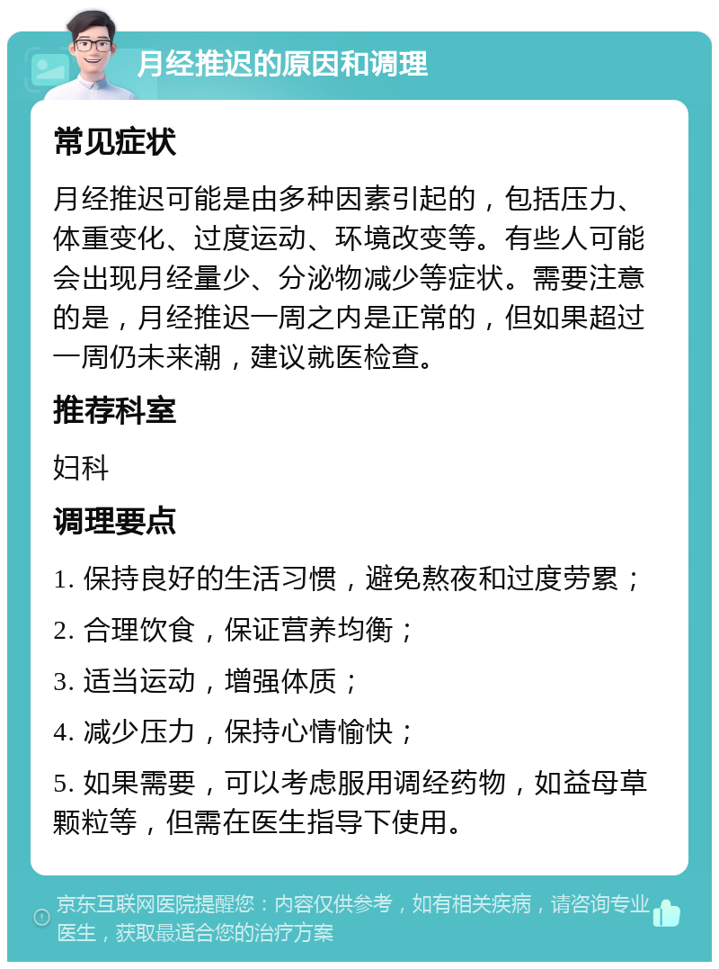 月经推迟的原因和调理 常见症状 月经推迟可能是由多种因素引起的，包括压力、体重变化、过度运动、环境改变等。有些人可能会出现月经量少、分泌物减少等症状。需要注意的是，月经推迟一周之内是正常的，但如果超过一周仍未来潮，建议就医检查。 推荐科室 妇科 调理要点 1. 保持良好的生活习惯，避免熬夜和过度劳累； 2. 合理饮食，保证营养均衡； 3. 适当运动，增强体质； 4. 减少压力，保持心情愉快； 5. 如果需要，可以考虑服用调经药物，如益母草颗粒等，但需在医生指导下使用。