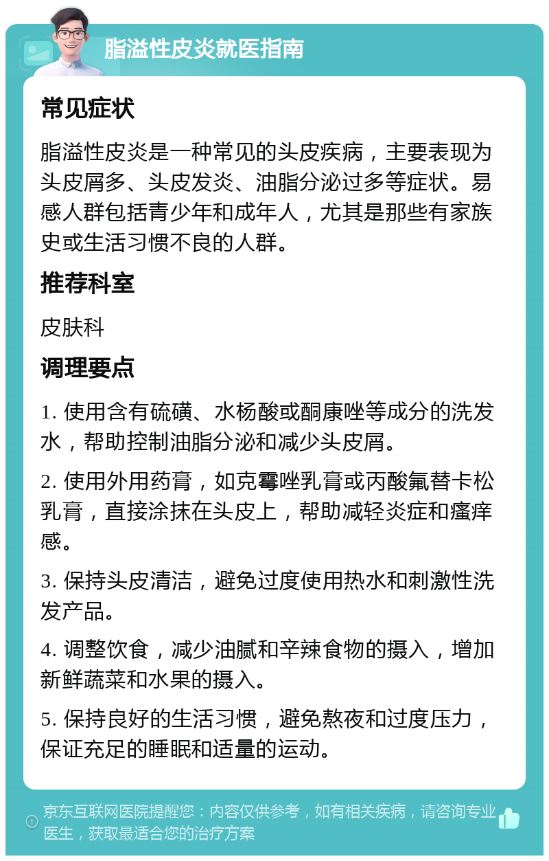 脂溢性皮炎就医指南 常见症状 脂溢性皮炎是一种常见的头皮疾病，主要表现为头皮屑多、头皮发炎、油脂分泌过多等症状。易感人群包括青少年和成年人，尤其是那些有家族史或生活习惯不良的人群。 推荐科室 皮肤科 调理要点 1. 使用含有硫磺、水杨酸或酮康唑等成分的洗发水，帮助控制油脂分泌和减少头皮屑。 2. 使用外用药膏，如克霉唑乳膏或丙酸氟替卡松乳膏，直接涂抹在头皮上，帮助减轻炎症和瘙痒感。 3. 保持头皮清洁，避免过度使用热水和刺激性洗发产品。 4. 调整饮食，减少油腻和辛辣食物的摄入，增加新鲜蔬菜和水果的摄入。 5. 保持良好的生活习惯，避免熬夜和过度压力，保证充足的睡眠和适量的运动。