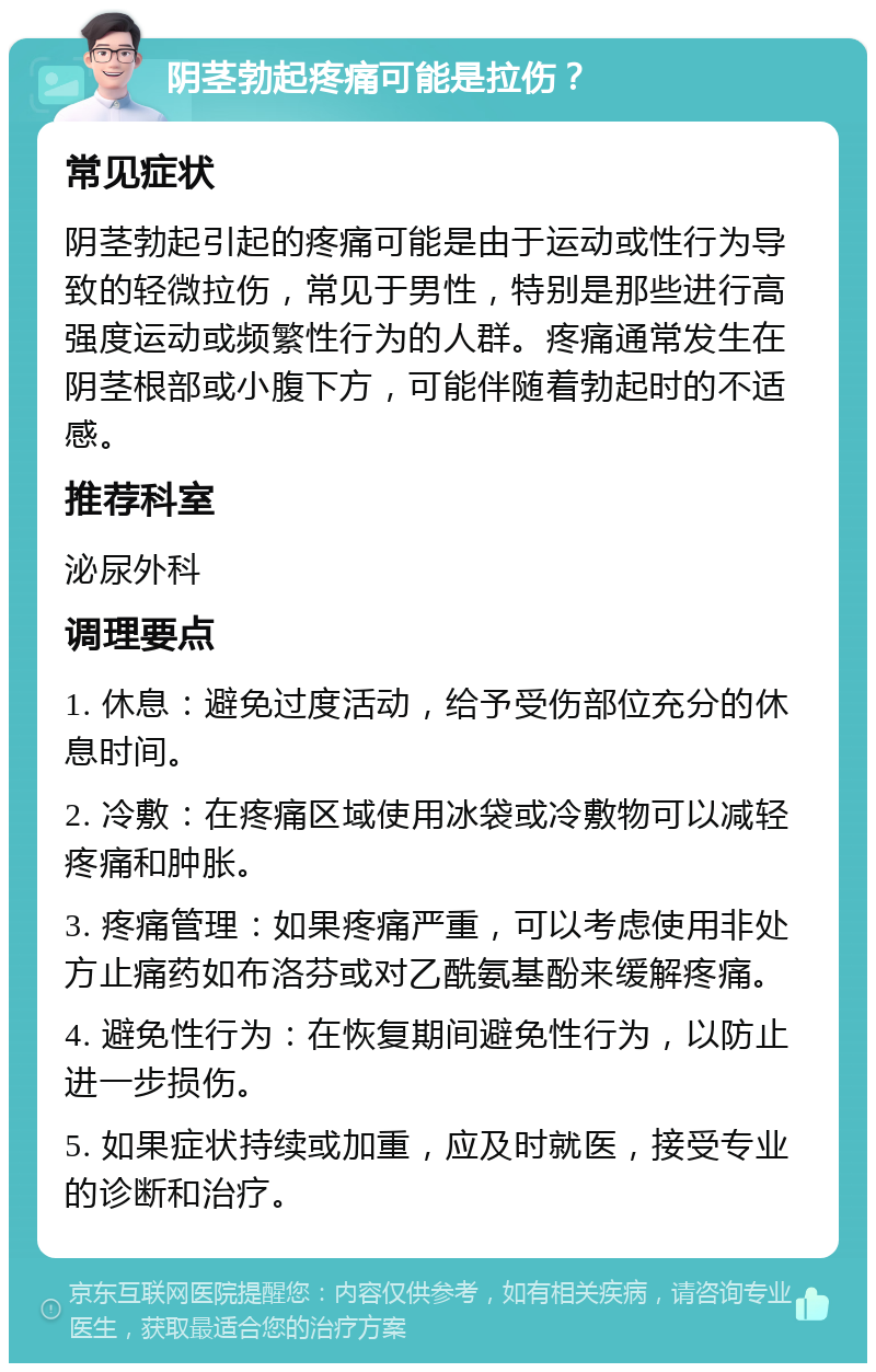 阴茎勃起疼痛可能是拉伤？ 常见症状 阴茎勃起引起的疼痛可能是由于运动或性行为导致的轻微拉伤，常见于男性，特别是那些进行高强度运动或频繁性行为的人群。疼痛通常发生在阴茎根部或小腹下方，可能伴随着勃起时的不适感。 推荐科室 泌尿外科 调理要点 1. 休息：避免过度活动，给予受伤部位充分的休息时间。 2. 冷敷：在疼痛区域使用冰袋或冷敷物可以减轻疼痛和肿胀。 3. 疼痛管理：如果疼痛严重，可以考虑使用非处方止痛药如布洛芬或对乙酰氨基酚来缓解疼痛。 4. 避免性行为：在恢复期间避免性行为，以防止进一步损伤。 5. 如果症状持续或加重，应及时就医，接受专业的诊断和治疗。