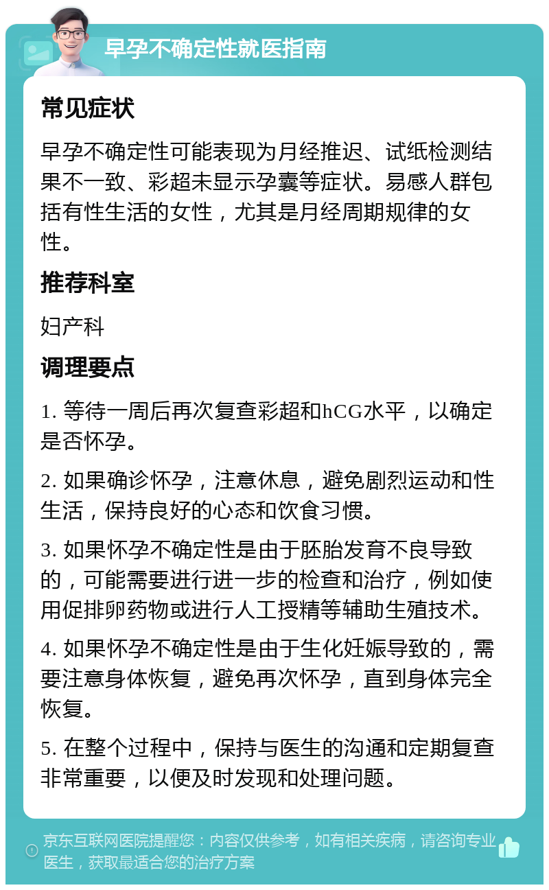 早孕不确定性就医指南 常见症状 早孕不确定性可能表现为月经推迟、试纸检测结果不一致、彩超未显示孕囊等症状。易感人群包括有性生活的女性，尤其是月经周期规律的女性。 推荐科室 妇产科 调理要点 1. 等待一周后再次复查彩超和hCG水平，以确定是否怀孕。 2. 如果确诊怀孕，注意休息，避免剧烈运动和性生活，保持良好的心态和饮食习惯。 3. 如果怀孕不确定性是由于胚胎发育不良导致的，可能需要进行进一步的检查和治疗，例如使用促排卵药物或进行人工授精等辅助生殖技术。 4. 如果怀孕不确定性是由于生化妊娠导致的，需要注意身体恢复，避免再次怀孕，直到身体完全恢复。 5. 在整个过程中，保持与医生的沟通和定期复查非常重要，以便及时发现和处理问题。