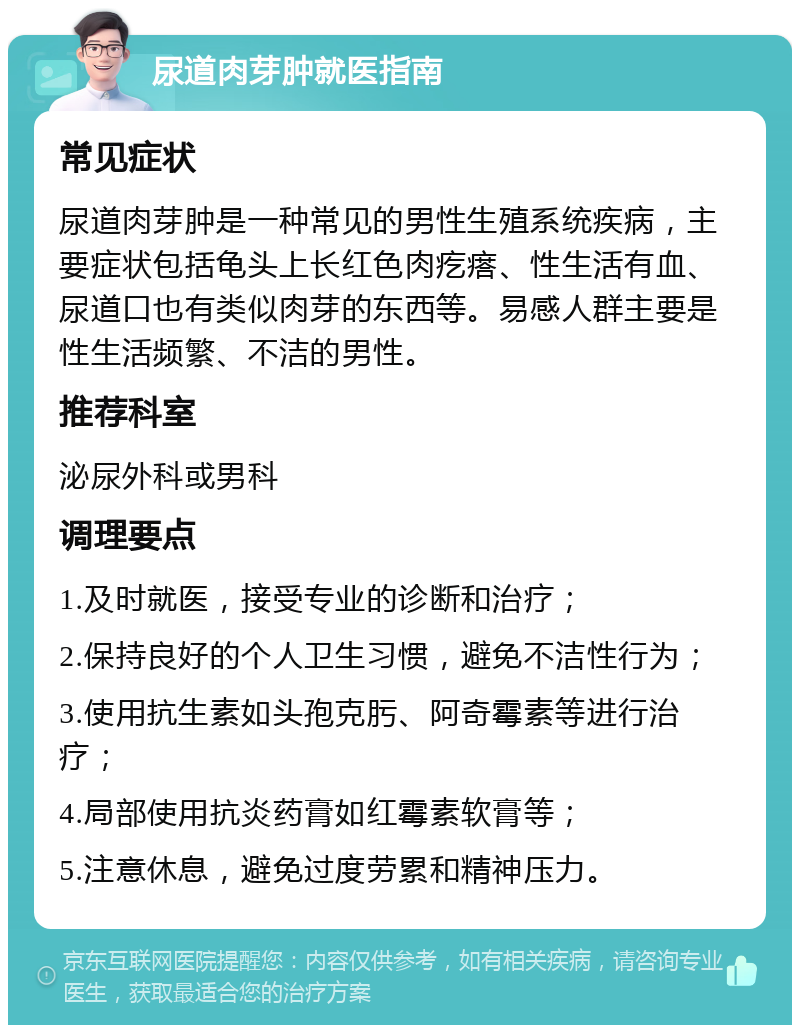 尿道肉芽肿就医指南 常见症状 尿道肉芽肿是一种常见的男性生殖系统疾病，主要症状包括龟头上长红色肉疙瘩、性生活有血、尿道口也有类似肉芽的东西等。易感人群主要是性生活频繁、不洁的男性。 推荐科室 泌尿外科或男科 调理要点 1.及时就医，接受专业的诊断和治疗； 2.保持良好的个人卫生习惯，避免不洁性行为； 3.使用抗生素如头孢克肟、阿奇霉素等进行治疗； 4.局部使用抗炎药膏如红霉素软膏等； 5.注意休息，避免过度劳累和精神压力。