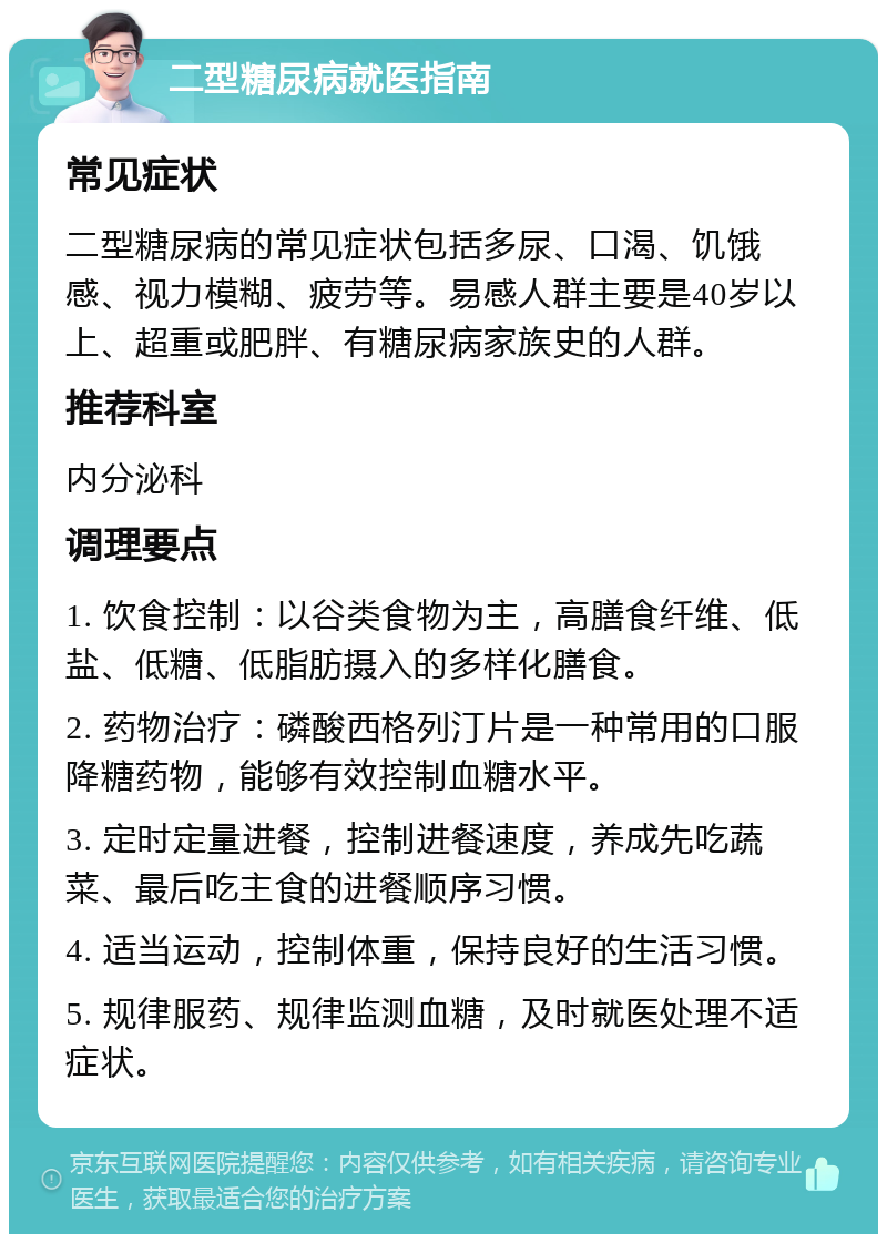 二型糖尿病就医指南 常见症状 二型糖尿病的常见症状包括多尿、口渴、饥饿感、视力模糊、疲劳等。易感人群主要是40岁以上、超重或肥胖、有糖尿病家族史的人群。 推荐科室 内分泌科 调理要点 1. 饮食控制：以谷类食物为主，高膳食纤维、低盐、低糖、低脂肪摄入的多样化膳食。 2. 药物治疗：磷酸西格列汀片是一种常用的口服降糖药物，能够有效控制血糖水平。 3. 定时定量进餐，控制进餐速度，养成先吃蔬菜、最后吃主食的进餐顺序习惯。 4. 适当运动，控制体重，保持良好的生活习惯。 5. 规律服药、规律监测血糖，及时就医处理不适症状。