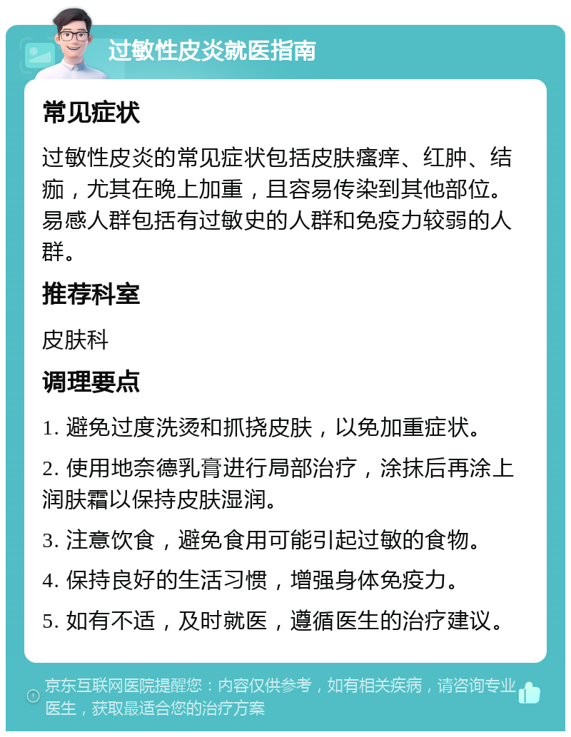 过敏性皮炎就医指南 常见症状 过敏性皮炎的常见症状包括皮肤瘙痒、红肿、结痂，尤其在晚上加重，且容易传染到其他部位。易感人群包括有过敏史的人群和免疫力较弱的人群。 推荐科室 皮肤科 调理要点 1. 避免过度洗烫和抓挠皮肤，以免加重症状。 2. 使用地奈德乳膏进行局部治疗，涂抹后再涂上润肤霜以保持皮肤湿润。 3. 注意饮食，避免食用可能引起过敏的食物。 4. 保持良好的生活习惯，增强身体免疫力。 5. 如有不适，及时就医，遵循医生的治疗建议。