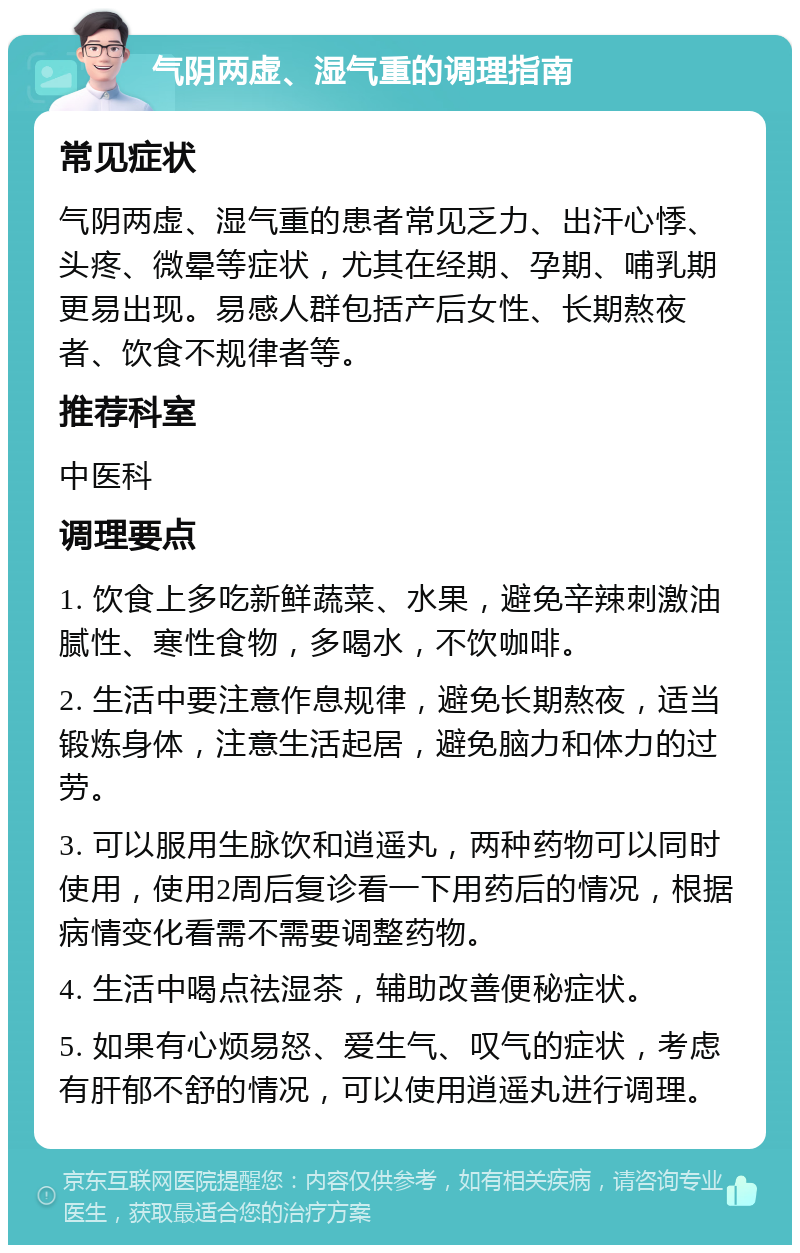 气阴两虚、湿气重的调理指南 常见症状 气阴两虚、湿气重的患者常见乏力、出汗心悸、头疼、微晕等症状，尤其在经期、孕期、哺乳期更易出现。易感人群包括产后女性、长期熬夜者、饮食不规律者等。 推荐科室 中医科 调理要点 1. 饮食上多吃新鲜蔬菜、水果，避免辛辣刺激油腻性、寒性食物，多喝水，不饮咖啡。 2. 生活中要注意作息规律，避免长期熬夜，适当锻炼身体，注意生活起居，避免脑力和体力的过劳。 3. 可以服用生脉饮和逍遥丸，两种药物可以同时使用，使用2周后复诊看一下用药后的情况，根据病情变化看需不需要调整药物。 4. 生活中喝点祛湿茶，辅助改善便秘症状。 5. 如果有心烦易怒、爱生气、叹气的症状，考虑有肝郁不舒的情况，可以使用逍遥丸进行调理。