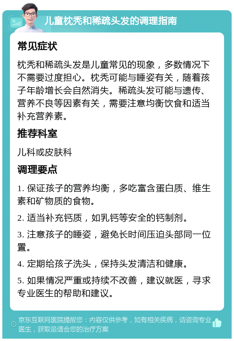 儿童枕秃和稀疏头发的调理指南 常见症状 枕秃和稀疏头发是儿童常见的现象，多数情况下不需要过度担心。枕秃可能与睡姿有关，随着孩子年龄增长会自然消失。稀疏头发可能与遗传、营养不良等因素有关，需要注意均衡饮食和适当补充营养素。 推荐科室 儿科或皮肤科 调理要点 1. 保证孩子的营养均衡，多吃富含蛋白质、维生素和矿物质的食物。 2. 适当补充钙质，如乳钙等安全的钙制剂。 3. 注意孩子的睡姿，避免长时间压迫头部同一位置。 4. 定期给孩子洗头，保持头发清洁和健康。 5. 如果情况严重或持续不改善，建议就医，寻求专业医生的帮助和建议。