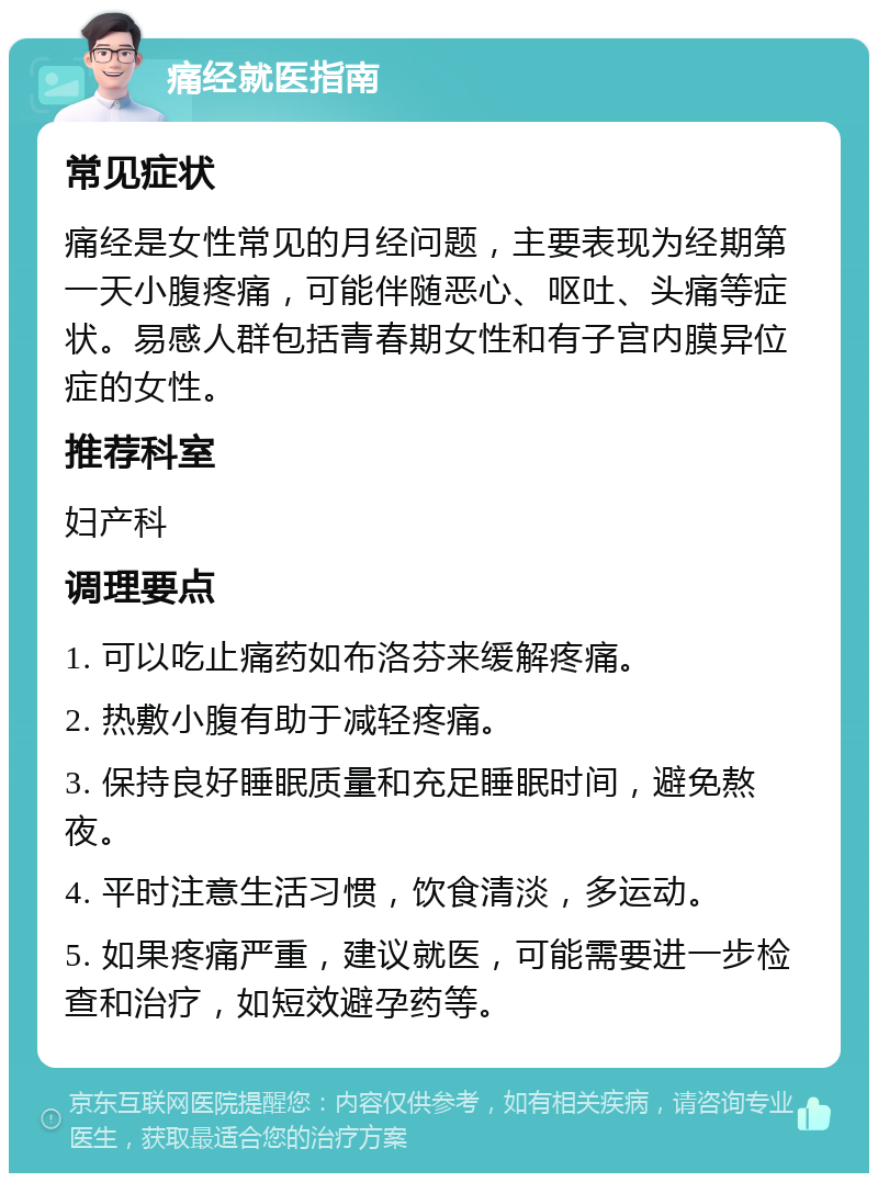 痛经就医指南 常见症状 痛经是女性常见的月经问题，主要表现为经期第一天小腹疼痛，可能伴随恶心、呕吐、头痛等症状。易感人群包括青春期女性和有子宫内膜异位症的女性。 推荐科室 妇产科 调理要点 1. 可以吃止痛药如布洛芬来缓解疼痛。 2. 热敷小腹有助于减轻疼痛。 3. 保持良好睡眠质量和充足睡眠时间，避免熬夜。 4. 平时注意生活习惯，饮食清淡，多运动。 5. 如果疼痛严重，建议就医，可能需要进一步检查和治疗，如短效避孕药等。