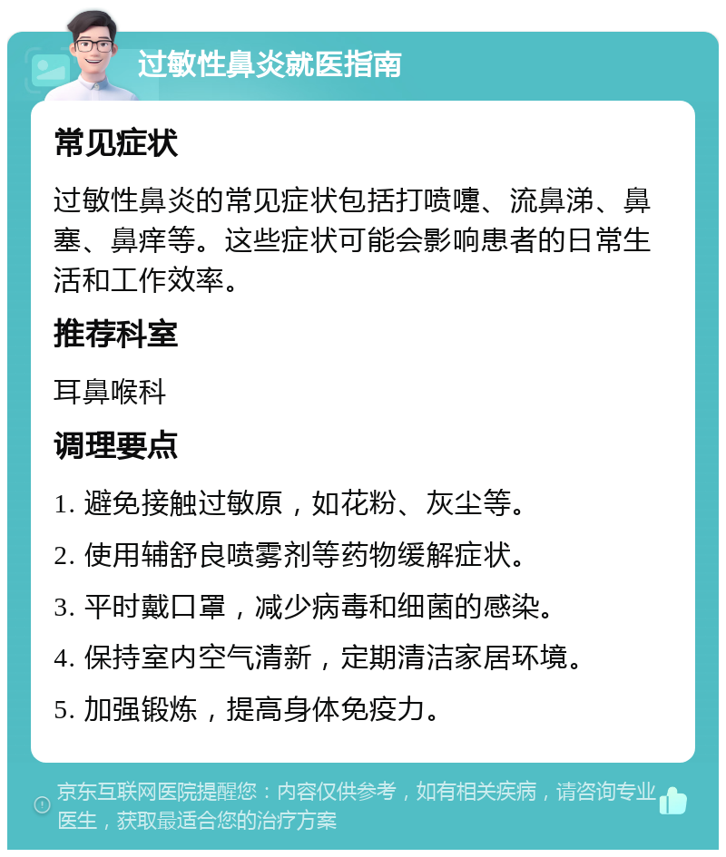 过敏性鼻炎就医指南 常见症状 过敏性鼻炎的常见症状包括打喷嚏、流鼻涕、鼻塞、鼻痒等。这些症状可能会影响患者的日常生活和工作效率。 推荐科室 耳鼻喉科 调理要点 1. 避免接触过敏原，如花粉、灰尘等。 2. 使用辅舒良喷雾剂等药物缓解症状。 3. 平时戴口罩，减少病毒和细菌的感染。 4. 保持室内空气清新，定期清洁家居环境。 5. 加强锻炼，提高身体免疫力。