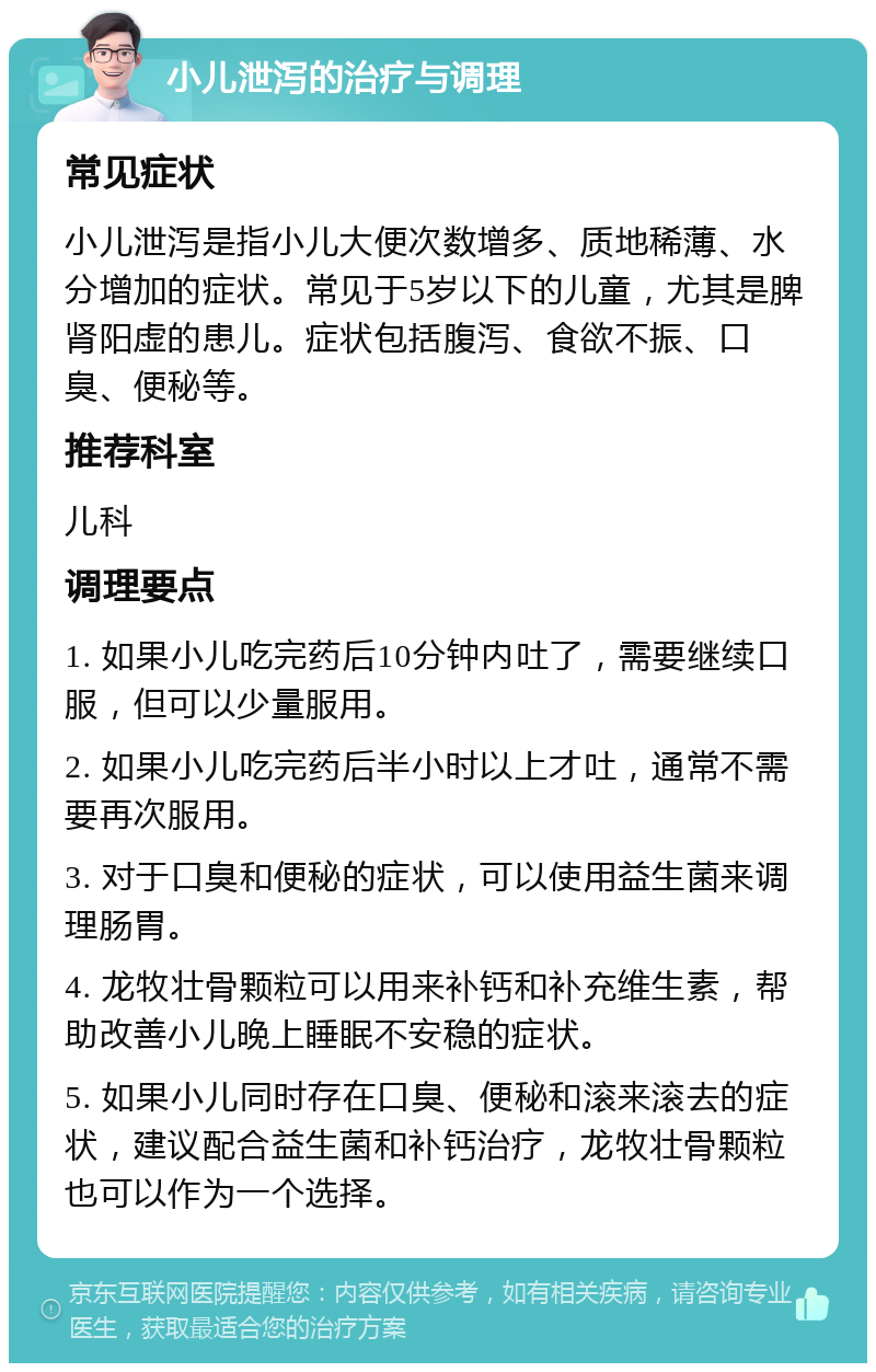 小儿泄泻的治疗与调理 常见症状 小儿泄泻是指小儿大便次数增多、质地稀薄、水分增加的症状。常见于5岁以下的儿童，尤其是脾肾阳虚的患儿。症状包括腹泻、食欲不振、口臭、便秘等。 推荐科室 儿科 调理要点 1. 如果小儿吃完药后10分钟内吐了，需要继续口服，但可以少量服用。 2. 如果小儿吃完药后半小时以上才吐，通常不需要再次服用。 3. 对于口臭和便秘的症状，可以使用益生菌来调理肠胃。 4. 龙牧壮骨颗粒可以用来补钙和补充维生素，帮助改善小儿晚上睡眠不安稳的症状。 5. 如果小儿同时存在口臭、便秘和滚来滚去的症状，建议配合益生菌和补钙治疗，龙牧壮骨颗粒也可以作为一个选择。