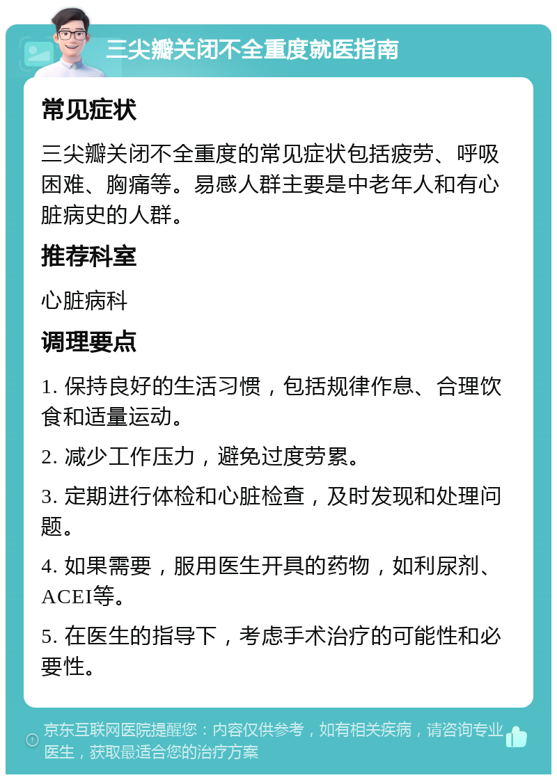 三尖瓣关闭不全重度就医指南 常见症状 三尖瓣关闭不全重度的常见症状包括疲劳、呼吸困难、胸痛等。易感人群主要是中老年人和有心脏病史的人群。 推荐科室 心脏病科 调理要点 1. 保持良好的生活习惯，包括规律作息、合理饮食和适量运动。 2. 减少工作压力，避免过度劳累。 3. 定期进行体检和心脏检查，及时发现和处理问题。 4. 如果需要，服用医生开具的药物，如利尿剂、ACEI等。 5. 在医生的指导下，考虑手术治疗的可能性和必要性。