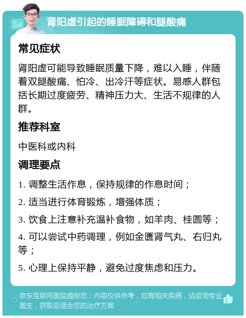 肾阳虚引起的睡眠障碍和腿酸痛 常见症状 肾阳虚可能导致睡眠质量下降，难以入睡，伴随着双腿酸痛、怕冷、出冷汗等症状。易感人群包括长期过度疲劳、精神压力大、生活不规律的人群。 推荐科室 中医科或内科 调理要点 1. 调整生活作息，保持规律的作息时间； 2. 适当进行体育锻炼，增强体质； 3. 饮食上注意补充温补食物，如羊肉、桂圆等； 4. 可以尝试中药调理，例如金匮肾气丸、右归丸等； 5. 心理上保持平静，避免过度焦虑和压力。