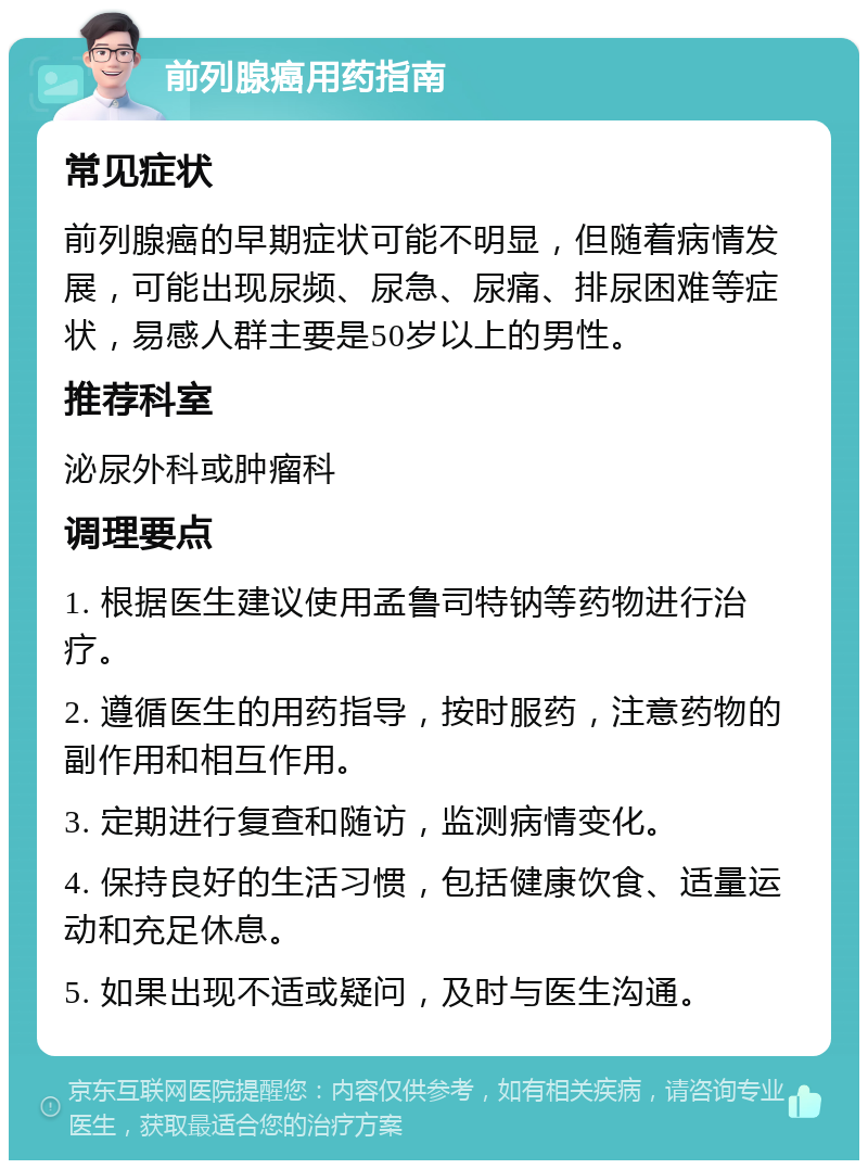 前列腺癌用药指南 常见症状 前列腺癌的早期症状可能不明显，但随着病情发展，可能出现尿频、尿急、尿痛、排尿困难等症状，易感人群主要是50岁以上的男性。 推荐科室 泌尿外科或肿瘤科 调理要点 1. 根据医生建议使用孟鲁司特钠等药物进行治疗。 2. 遵循医生的用药指导，按时服药，注意药物的副作用和相互作用。 3. 定期进行复查和随访，监测病情变化。 4. 保持良好的生活习惯，包括健康饮食、适量运动和充足休息。 5. 如果出现不适或疑问，及时与医生沟通。