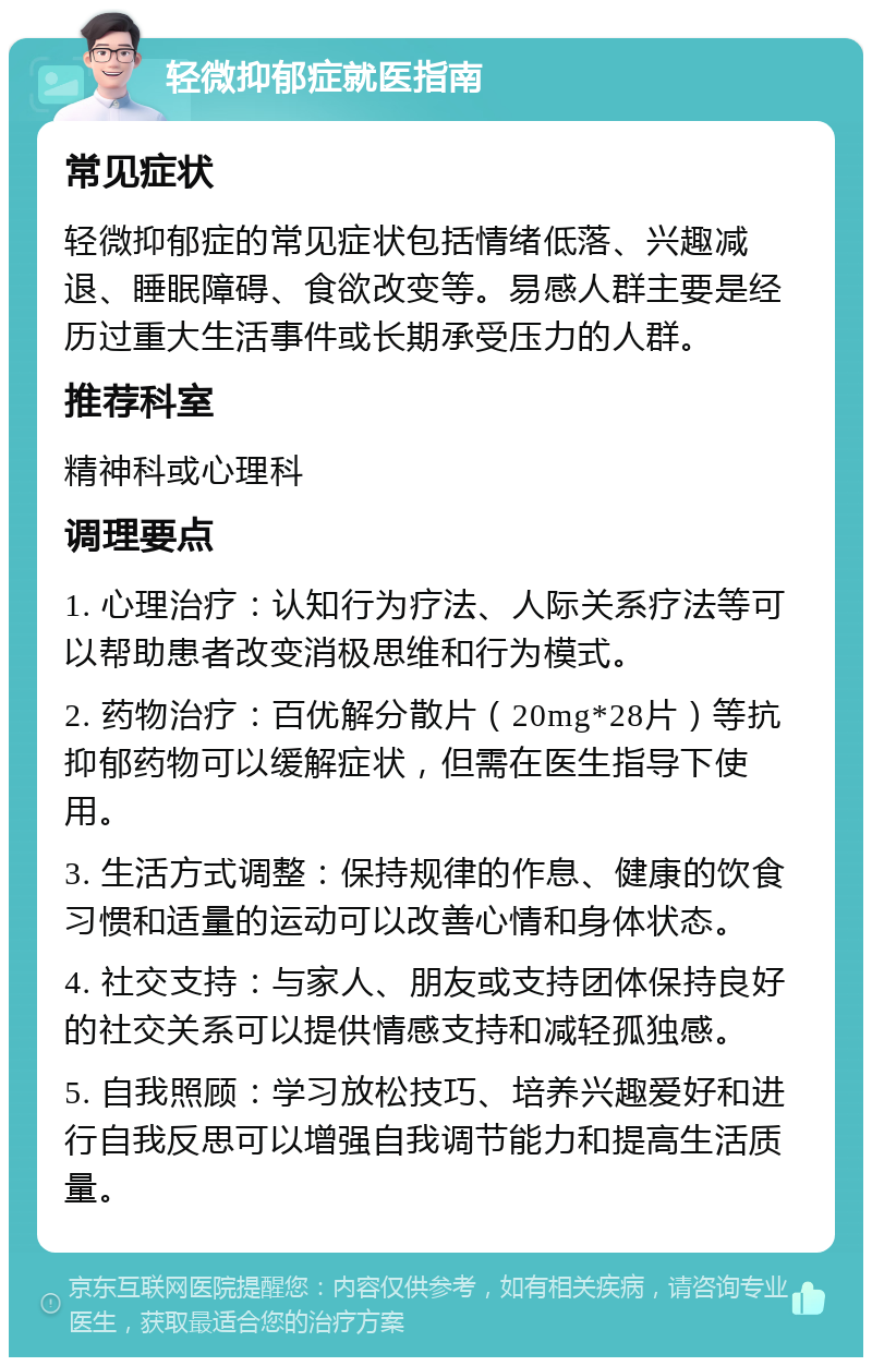 轻微抑郁症就医指南 常见症状 轻微抑郁症的常见症状包括情绪低落、兴趣减退、睡眠障碍、食欲改变等。易感人群主要是经历过重大生活事件或长期承受压力的人群。 推荐科室 精神科或心理科 调理要点 1. 心理治疗：认知行为疗法、人际关系疗法等可以帮助患者改变消极思维和行为模式。 2. 药物治疗：百优解分散片（20mg*28片）等抗抑郁药物可以缓解症状，但需在医生指导下使用。 3. 生活方式调整：保持规律的作息、健康的饮食习惯和适量的运动可以改善心情和身体状态。 4. 社交支持：与家人、朋友或支持团体保持良好的社交关系可以提供情感支持和减轻孤独感。 5. 自我照顾：学习放松技巧、培养兴趣爱好和进行自我反思可以增强自我调节能力和提高生活质量。