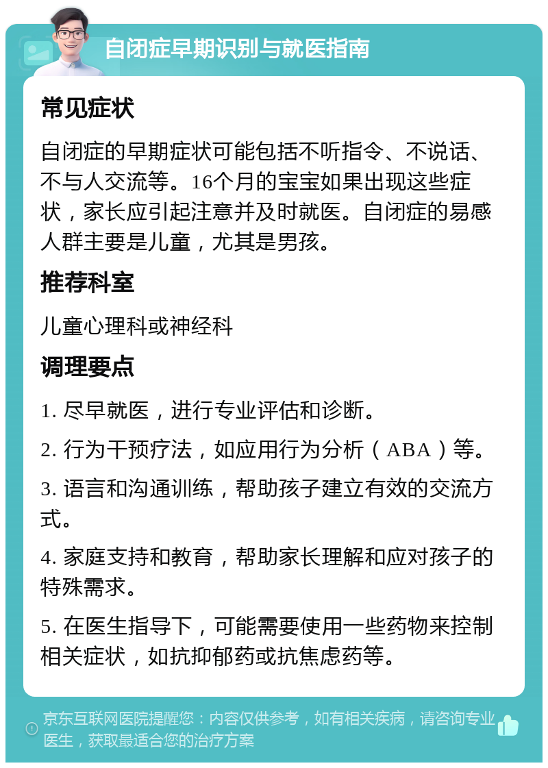 自闭症早期识别与就医指南 常见症状 自闭症的早期症状可能包括不听指令、不说话、不与人交流等。16个月的宝宝如果出现这些症状，家长应引起注意并及时就医。自闭症的易感人群主要是儿童，尤其是男孩。 推荐科室 儿童心理科或神经科 调理要点 1. 尽早就医，进行专业评估和诊断。 2. 行为干预疗法，如应用行为分析（ABA）等。 3. 语言和沟通训练，帮助孩子建立有效的交流方式。 4. 家庭支持和教育，帮助家长理解和应对孩子的特殊需求。 5. 在医生指导下，可能需要使用一些药物来控制相关症状，如抗抑郁药或抗焦虑药等。