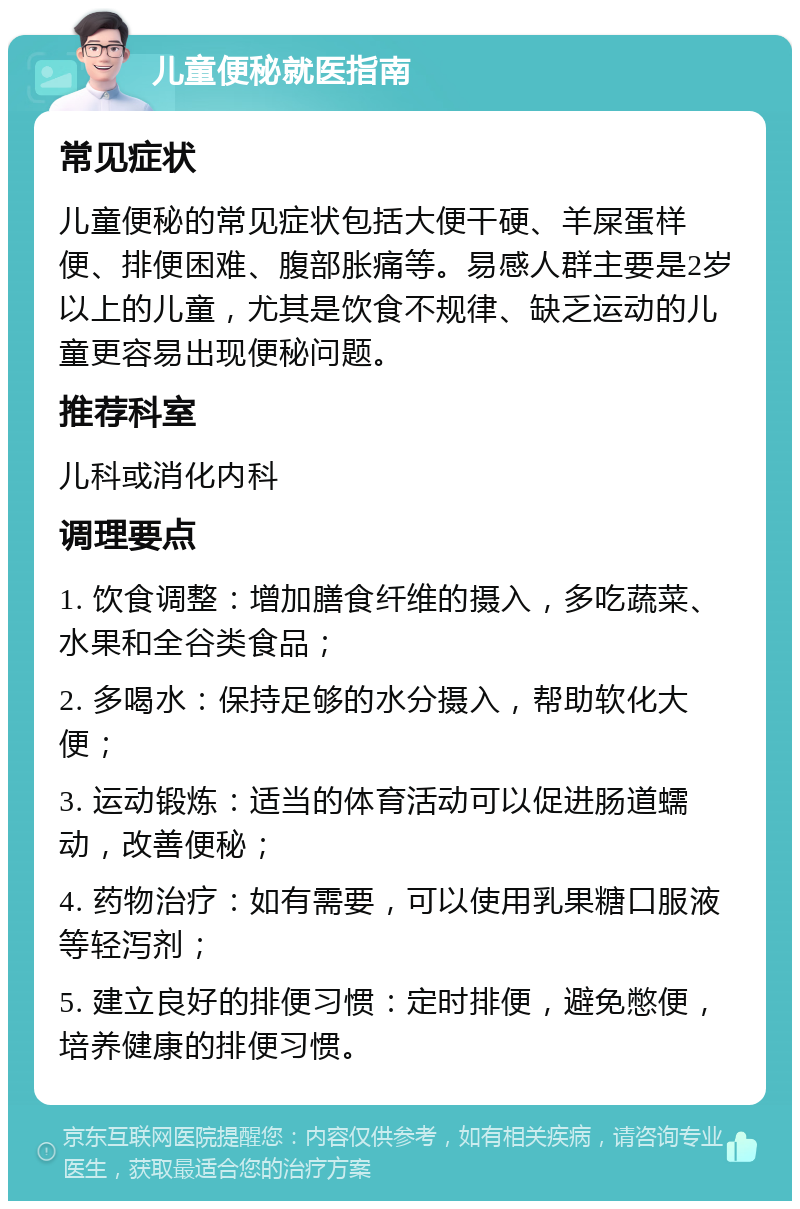 儿童便秘就医指南 常见症状 儿童便秘的常见症状包括大便干硬、羊屎蛋样便、排便困难、腹部胀痛等。易感人群主要是2岁以上的儿童，尤其是饮食不规律、缺乏运动的儿童更容易出现便秘问题。 推荐科室 儿科或消化内科 调理要点 1. 饮食调整：增加膳食纤维的摄入，多吃蔬菜、水果和全谷类食品； 2. 多喝水：保持足够的水分摄入，帮助软化大便； 3. 运动锻炼：适当的体育活动可以促进肠道蠕动，改善便秘； 4. 药物治疗：如有需要，可以使用乳果糖口服液等轻泻剂； 5. 建立良好的排便习惯：定时排便，避免憋便，培养健康的排便习惯。