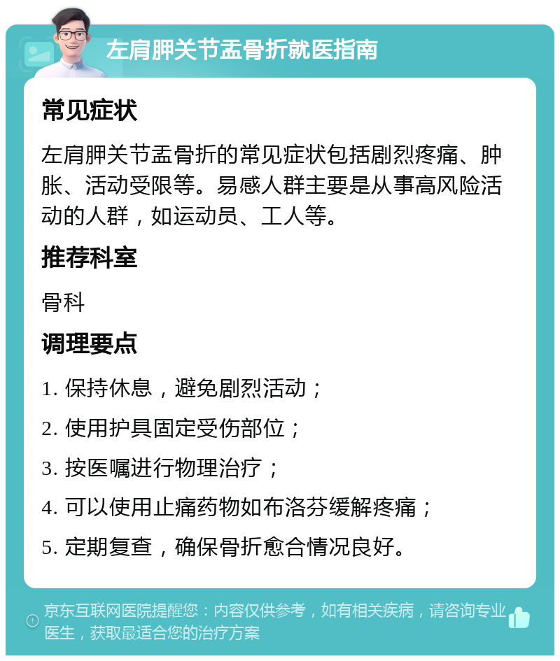 左肩胛关节盂骨折就医指南 常见症状 左肩胛关节盂骨折的常见症状包括剧烈疼痛、肿胀、活动受限等。易感人群主要是从事高风险活动的人群，如运动员、工人等。 推荐科室 骨科 调理要点 1. 保持休息，避免剧烈活动； 2. 使用护具固定受伤部位； 3. 按医嘱进行物理治疗； 4. 可以使用止痛药物如布洛芬缓解疼痛； 5. 定期复查，确保骨折愈合情况良好。