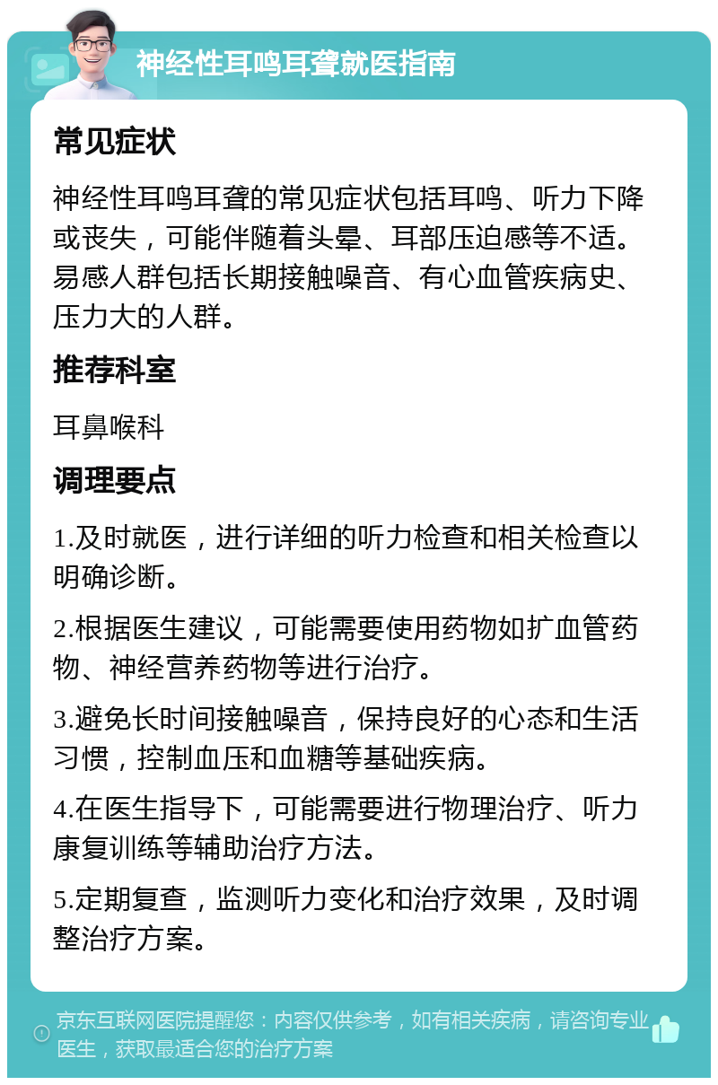 神经性耳鸣耳聋就医指南 常见症状 神经性耳鸣耳聋的常见症状包括耳鸣、听力下降或丧失，可能伴随着头晕、耳部压迫感等不适。易感人群包括长期接触噪音、有心血管疾病史、压力大的人群。 推荐科室 耳鼻喉科 调理要点 1.及时就医，进行详细的听力检查和相关检查以明确诊断。 2.根据医生建议，可能需要使用药物如扩血管药物、神经营养药物等进行治疗。 3.避免长时间接触噪音，保持良好的心态和生活习惯，控制血压和血糖等基础疾病。 4.在医生指导下，可能需要进行物理治疗、听力康复训练等辅助治疗方法。 5.定期复查，监测听力变化和治疗效果，及时调整治疗方案。