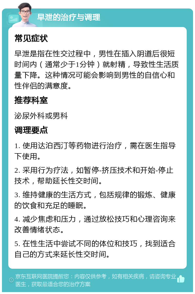 早泄的治疗与调理 常见症状 早泄是指在性交过程中，男性在插入阴道后很短时间内（通常少于1分钟）就射精，导致性生活质量下降。这种情况可能会影响到男性的自信心和性伴侣的满意度。 推荐科室 泌尿外科或男科 调理要点 1. 使用达泊西汀等药物进行治疗，需在医生指导下使用。 2. 采用行为疗法，如暂停-挤压技术和开始-停止技术，帮助延长性交时间。 3. 维持健康的生活方式，包括规律的锻炼、健康的饮食和充足的睡眠。 4. 减少焦虑和压力，通过放松技巧和心理咨询来改善情绪状态。 5. 在性生活中尝试不同的体位和技巧，找到适合自己的方式来延长性交时间。