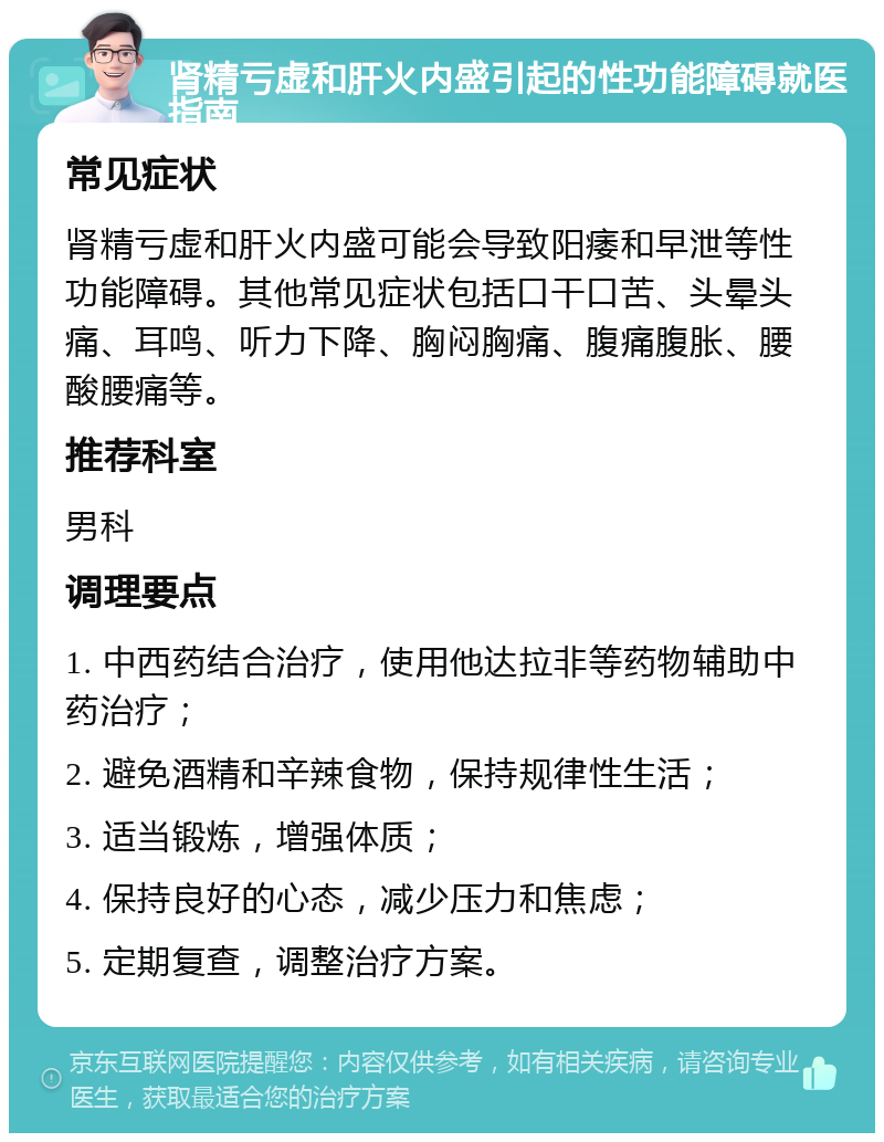 肾精亏虚和肝火内盛引起的性功能障碍就医指南 常见症状 肾精亏虚和肝火内盛可能会导致阳痿和早泄等性功能障碍。其他常见症状包括口干口苦、头晕头痛、耳鸣、听力下降、胸闷胸痛、腹痛腹胀、腰酸腰痛等。 推荐科室 男科 调理要点 1. 中西药结合治疗，使用他达拉非等药物辅助中药治疗； 2. 避免酒精和辛辣食物，保持规律性生活； 3. 适当锻炼，增强体质； 4. 保持良好的心态，减少压力和焦虑； 5. 定期复查，调整治疗方案。