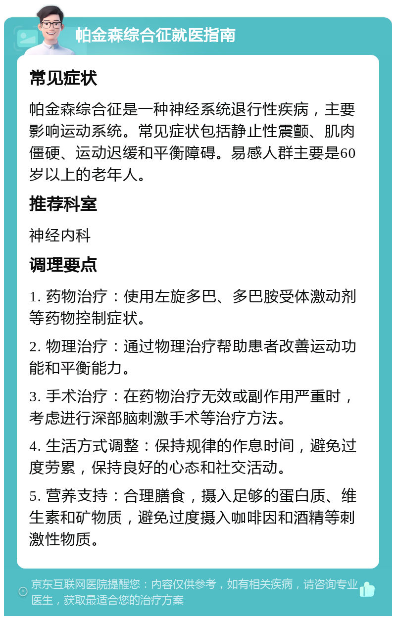 帕金森综合征就医指南 常见症状 帕金森综合征是一种神经系统退行性疾病，主要影响运动系统。常见症状包括静止性震颤、肌肉僵硬、运动迟缓和平衡障碍。易感人群主要是60岁以上的老年人。 推荐科室 神经内科 调理要点 1. 药物治疗：使用左旋多巴、多巴胺受体激动剂等药物控制症状。 2. 物理治疗：通过物理治疗帮助患者改善运动功能和平衡能力。 3. 手术治疗：在药物治疗无效或副作用严重时，考虑进行深部脑刺激手术等治疗方法。 4. 生活方式调整：保持规律的作息时间，避免过度劳累，保持良好的心态和社交活动。 5. 营养支持：合理膳食，摄入足够的蛋白质、维生素和矿物质，避免过度摄入咖啡因和酒精等刺激性物质。