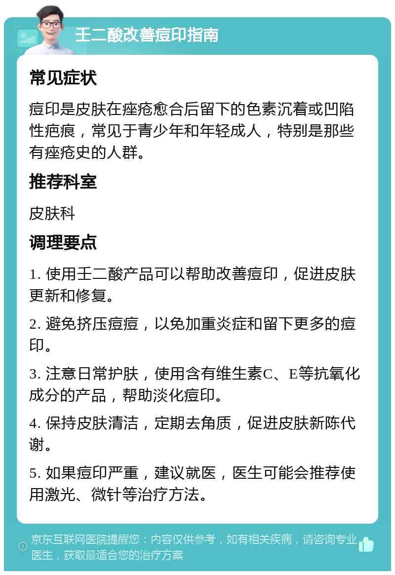 壬二酸改善痘印指南 常见症状 痘印是皮肤在痤疮愈合后留下的色素沉着或凹陷性疤痕，常见于青少年和年轻成人，特别是那些有痤疮史的人群。 推荐科室 皮肤科 调理要点 1. 使用壬二酸产品可以帮助改善痘印，促进皮肤更新和修复。 2. 避免挤压痘痘，以免加重炎症和留下更多的痘印。 3. 注意日常护肤，使用含有维生素C、E等抗氧化成分的产品，帮助淡化痘印。 4. 保持皮肤清洁，定期去角质，促进皮肤新陈代谢。 5. 如果痘印严重，建议就医，医生可能会推荐使用激光、微针等治疗方法。