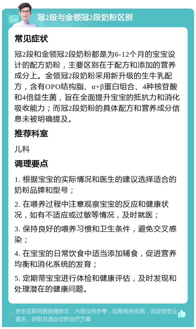 冠2段与金领冠2段奶粉区别 常见症状 冠2段和金领冠2段奶粉都是为6-12个月的宝宝设计的配方奶粉，主要区别在于配方和添加的营养成分上。金领冠2段奶粉采用新升级的生牛乳配方，含有OPO结构脂、α+β蛋白组合、4种核苷酸和4倍益生菌，旨在全面提升宝宝的抵抗力和消化吸收能力；而冠2段奶粉的具体配方和营养成分信息未被明确提及。 推荐科室 儿科 调理要点 1. 根据宝宝的实际情况和医生的建议选择适合的奶粉品牌和型号； 2. 在喂养过程中注意观察宝宝的反应和健康状况，如有不适应或过敏等情况，及时就医； 3. 保持良好的喂养习惯和卫生条件，避免交叉感染； 4. 在宝宝的日常饮食中适当添加辅食，促进营养均衡和消化系统的发育； 5. 定期带宝宝进行体检和健康评估，及时发现和处理潜在的健康问题。