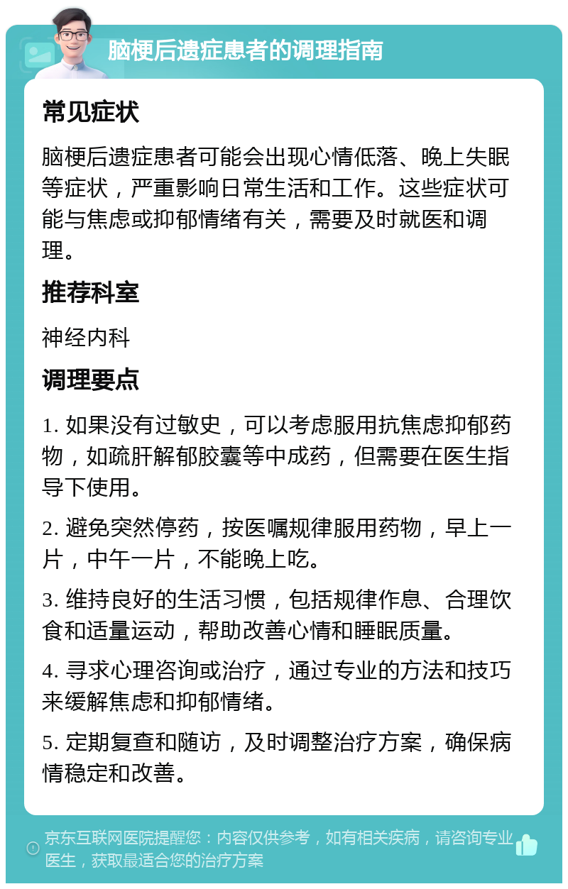 脑梗后遗症患者的调理指南 常见症状 脑梗后遗症患者可能会出现心情低落、晚上失眠等症状，严重影响日常生活和工作。这些症状可能与焦虑或抑郁情绪有关，需要及时就医和调理。 推荐科室 神经内科 调理要点 1. 如果没有过敏史，可以考虑服用抗焦虑抑郁药物，如疏肝解郁胶囊等中成药，但需要在医生指导下使用。 2. 避免突然停药，按医嘱规律服用药物，早上一片，中午一片，不能晚上吃。 3. 维持良好的生活习惯，包括规律作息、合理饮食和适量运动，帮助改善心情和睡眠质量。 4. 寻求心理咨询或治疗，通过专业的方法和技巧来缓解焦虑和抑郁情绪。 5. 定期复查和随访，及时调整治疗方案，确保病情稳定和改善。