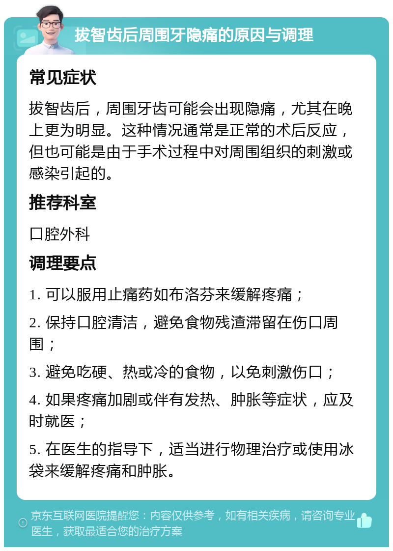 拔智齿后周围牙隐痛的原因与调理 常见症状 拔智齿后，周围牙齿可能会出现隐痛，尤其在晚上更为明显。这种情况通常是正常的术后反应，但也可能是由于手术过程中对周围组织的刺激或感染引起的。 推荐科室 口腔外科 调理要点 1. 可以服用止痛药如布洛芬来缓解疼痛； 2. 保持口腔清洁，避免食物残渣滞留在伤口周围； 3. 避免吃硬、热或冷的食物，以免刺激伤口； 4. 如果疼痛加剧或伴有发热、肿胀等症状，应及时就医； 5. 在医生的指导下，适当进行物理治疗或使用冰袋来缓解疼痛和肿胀。