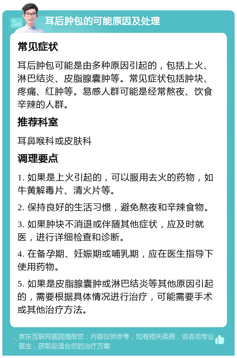 耳后肿包的可能原因及处理 常见症状 耳后肿包可能是由多种原因引起的，包括上火、淋巴结炎、皮脂腺囊肿等。常见症状包括肿块、疼痛、红肿等。易感人群可能是经常熬夜、饮食辛辣的人群。 推荐科室 耳鼻喉科或皮肤科 调理要点 1. 如果是上火引起的，可以服用去火的药物，如牛黄解毒片、清火片等。 2. 保持良好的生活习惯，避免熬夜和辛辣食物。 3. 如果肿块不消退或伴随其他症状，应及时就医，进行详细检查和诊断。 4. 在备孕期、妊娠期或哺乳期，应在医生指导下使用药物。 5. 如果是皮脂腺囊肿或淋巴结炎等其他原因引起的，需要根据具体情况进行治疗，可能需要手术或其他治疗方法。