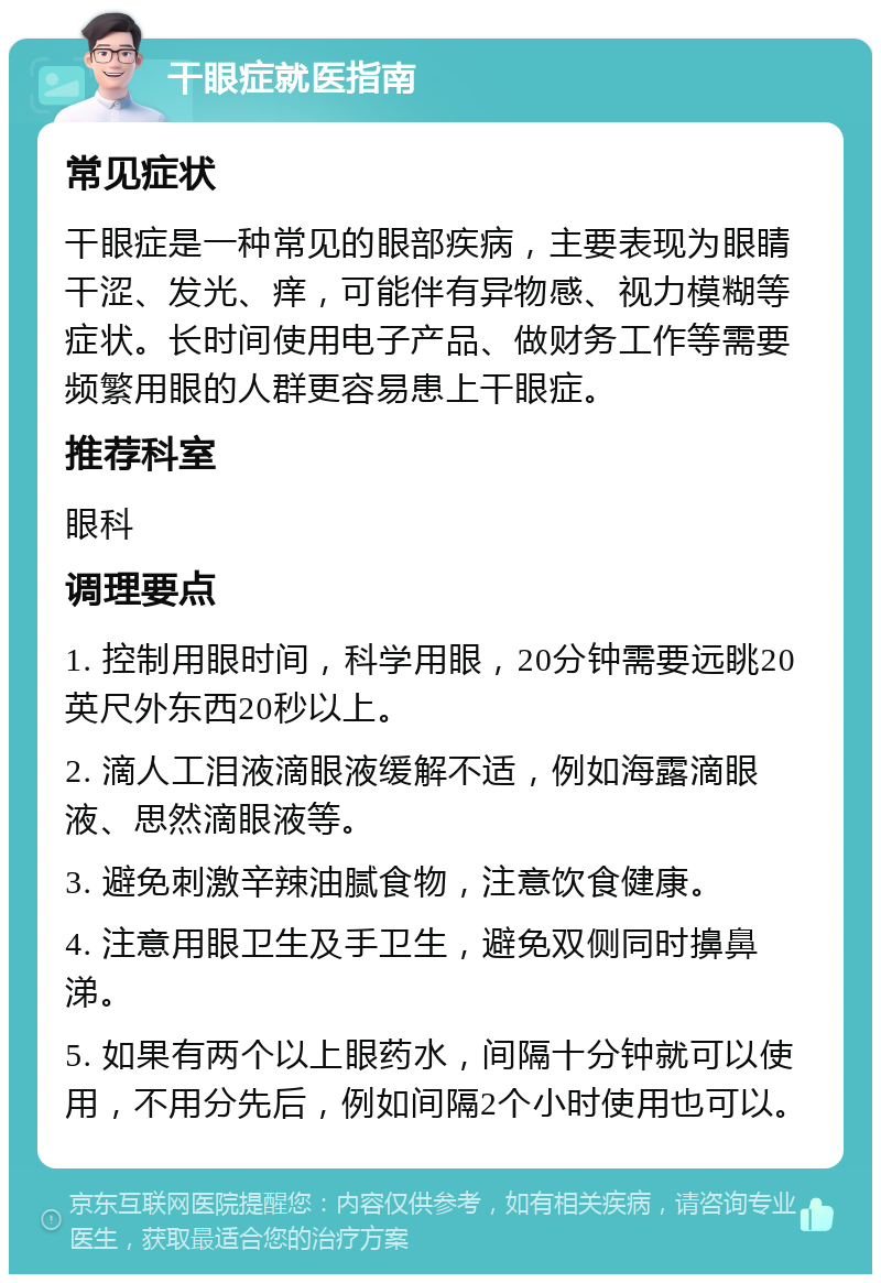 干眼症就医指南 常见症状 干眼症是一种常见的眼部疾病，主要表现为眼睛干涩、发光、痒，可能伴有异物感、视力模糊等症状。长时间使用电子产品、做财务工作等需要频繁用眼的人群更容易患上干眼症。 推荐科室 眼科 调理要点 1. 控制用眼时间，科学用眼，20分钟需要远眺20英尺外东西20秒以上。 2. 滴人工泪液滴眼液缓解不适，例如海露滴眼液、思然滴眼液等。 3. 避免刺激辛辣油腻食物，注意饮食健康。 4. 注意用眼卫生及手卫生，避免双侧同时擤鼻涕。 5. 如果有两个以上眼药水，间隔十分钟就可以使用，不用分先后，例如间隔2个小时使用也可以。