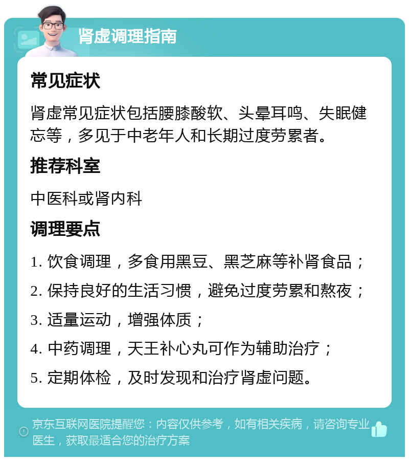 肾虚调理指南 常见症状 肾虚常见症状包括腰膝酸软、头晕耳鸣、失眠健忘等，多见于中老年人和长期过度劳累者。 推荐科室 中医科或肾内科 调理要点 1. 饮食调理，多食用黑豆、黑芝麻等补肾食品； 2. 保持良好的生活习惯，避免过度劳累和熬夜； 3. 适量运动，增强体质； 4. 中药调理，天王补心丸可作为辅助治疗； 5. 定期体检，及时发现和治疗肾虚问题。