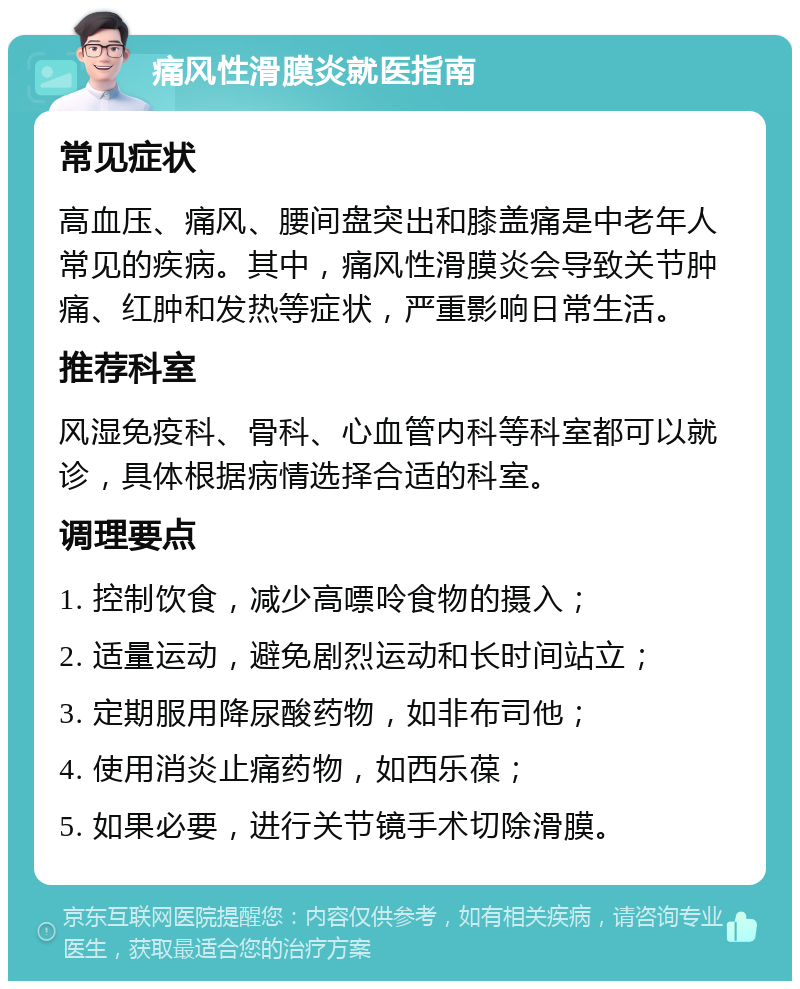 痛风性滑膜炎就医指南 常见症状 高血压、痛风、腰间盘突出和膝盖痛是中老年人常见的疾病。其中，痛风性滑膜炎会导致关节肿痛、红肿和发热等症状，严重影响日常生活。 推荐科室 风湿免疫科、骨科、心血管内科等科室都可以就诊，具体根据病情选择合适的科室。 调理要点 1. 控制饮食，减少高嘌呤食物的摄入； 2. 适量运动，避免剧烈运动和长时间站立； 3. 定期服用降尿酸药物，如非布司他； 4. 使用消炎止痛药物，如西乐葆； 5. 如果必要，进行关节镜手术切除滑膜。