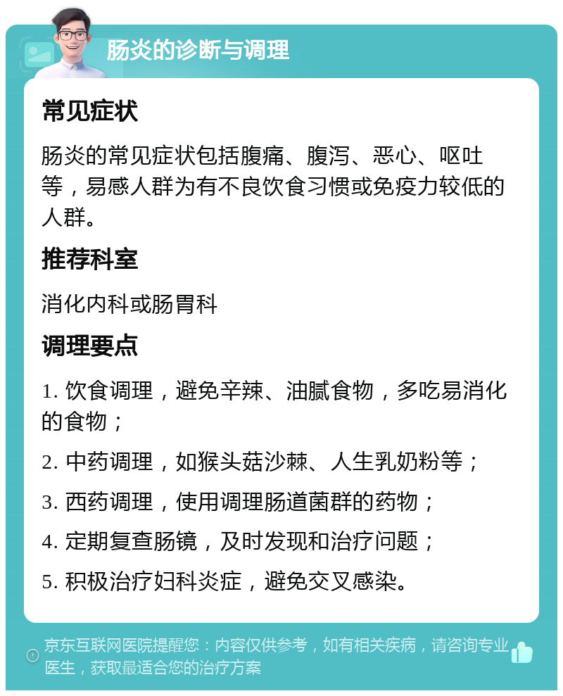 肠炎的诊断与调理 常见症状 肠炎的常见症状包括腹痛、腹泻、恶心、呕吐等，易感人群为有不良饮食习惯或免疫力较低的人群。 推荐科室 消化内科或肠胃科 调理要点 1. 饮食调理，避免辛辣、油腻食物，多吃易消化的食物； 2. 中药调理，如猴头菇沙棘、人生乳奶粉等； 3. 西药调理，使用调理肠道菌群的药物； 4. 定期复查肠镜，及时发现和治疗问题； 5. 积极治疗妇科炎症，避免交叉感染。